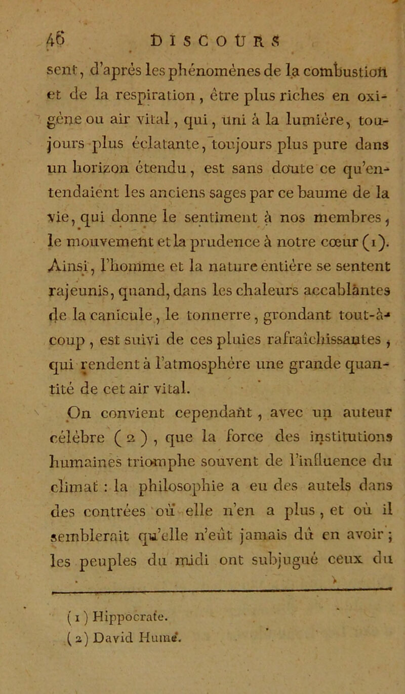 sent, d’après les phénomènes de la combustion, et de la respiration, être plus riches en oxi- gône ou aii' vital, qui, uni à la lumière, tou- jours plus éclatante, toujours plus pure dans un horizon étendu, est sans doute ce qu’en- tendaient les anciens sages par ce baume de la vie, qui donne le sentiment à nos membres, le mouvement et la prudence à notre cœur (i). Ainsi, l’homme et la nature entière se sentent rajeunis, quand, dans les chaleurs accablantes de la canicule, le tonnerre, grondant tout-à-* coup , est suivi de ces pluies rafraîchissantes , qui rendent à l’atmosphère une grande quan- tité de cet air vital. On convient cependant , avec un auteur célèbre ( 2 ) , que la force des institutions humaines triomphe souvent de l’influence du climat : la philosophie a eu des autels dans des contrées ou elle n’en a plus , et où il semblerait quelle n’eut jamais du en avoir; les peuples du midi ont subjugué ceux du > ( 1 ) Hippocrate. (2) David Hume.