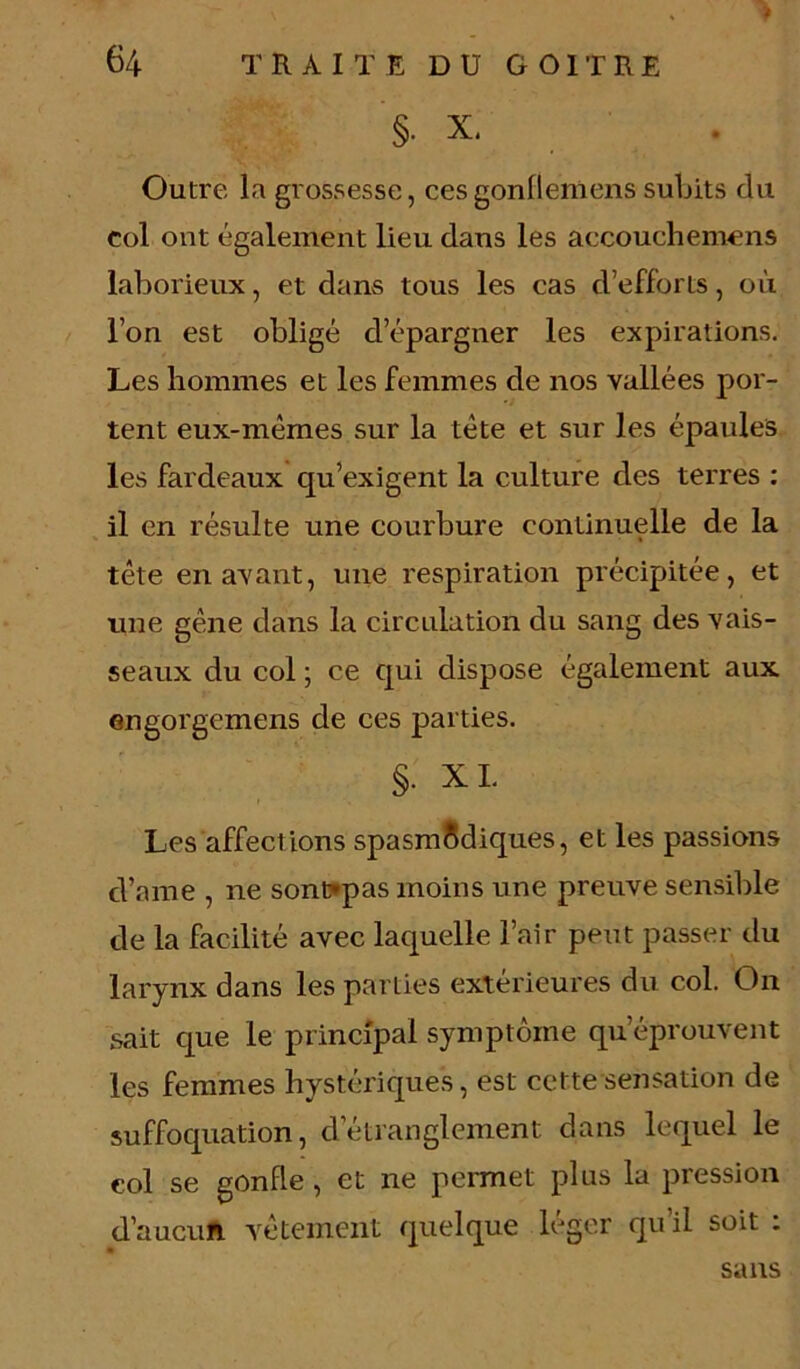 §. X. Outre la grossesse, ces gonfleiuens subits du col ont également lieu dans les accouchemens laborieux, et dans tous les cas d’efforts, où l’on est obligé d’épargner les expirations. Les hommes et les femmes de nos vallées por- tent eux-mémes sur la tète et sur les épaules les fardeaux qu’exigent la culture des terres : il en résulte une courbure continuelle de la tête en avant, une respiration précipitée, et une gêne dans la circulation du sang des vais- seaux du col ; ce qui dispose également aux engorgemens de ces parties. §• XL Les affections spasmodiques, et les passions d’nme , ne sont*pas moins une preuve sensible de la facilité avec laquelle l’air peut passer du larynx dans les parties extérieures du col. On sait que le principal symptôme qu’éprouvent les femmes hystériques, est cette sensation de suffoquation, d’étranglement dans lequel le eol se gonfle , et ne permet plus la pression d’aucun vêtement quelque léger qu’il soit : sans