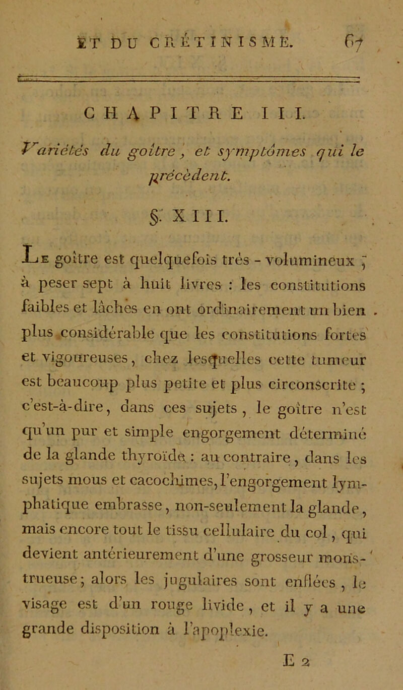 CHAPITRE III. Variétés du goitre, et symptômes qui le précèdent. §: x 111. Le goitre est quelquefois très - volumineux ~ à peser sept à huit livres : les constitutions faibles et lâches en ont ordinairement un bien . plus considérable que les constitutions fortes et vigoureuses, chez lesquelles cette tumeur est beaucoup plus petite et plus circonscrite ; c’est-à-dire, dans ces sujets, le goitre n’est qu’un pur et simple engorgement déterminé de la glande thyroïde : au contraire, dans les sujets mous et cacochimes, l’engorgement lym- phatique embrasse, non-seulement la glande, mais encore tout le tissu cellulaire du col, qui devient antérieurement d’une grosseur maris- ' trueuse; alors les jugulaires sont enflées , le visage est d’un rouge livide , et il y a une grande disposition à l’apoplexie.