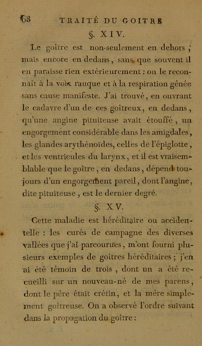 §. XI Y. Le goitre est non-seulement en dehors j mais encore en dedans , sans, que souvent il en paraisse rien extérieurement : on le recon- naît à la voix rauque et à la respiration gênée sans cause manifeste. J’ai trouvé, en ouvrant le cadavre d’un de ces goitreux, en dedans , qu’une angine pituiteuse avait étouffé , un engorgement considérable dans les amigdales, les glandes arythénoïdes, celles de l’épiglotte , et les ventricules du larynx, et il est vraisem- blable que le goitre , en dedans , dépend tou- jours d’un engorgeifient pareil, dont l’angine, dite pituiteuse , est le dernier degré. §. x v. • Cette maladie est héréditaire ou acciden- telle : les curés de campagne des diverses vallées que j’ai parcourues, m’ont fourni plu- sieurs exemples de goitres héréditaires ; j’en ai été témoin de trois , dont un a été re- cueilli sur un nouveau-né de mes parens, dont le père était crétin, et la mère simple- ment goitreuse. On a observé l’ordre suivant dans la propagation du goitre :