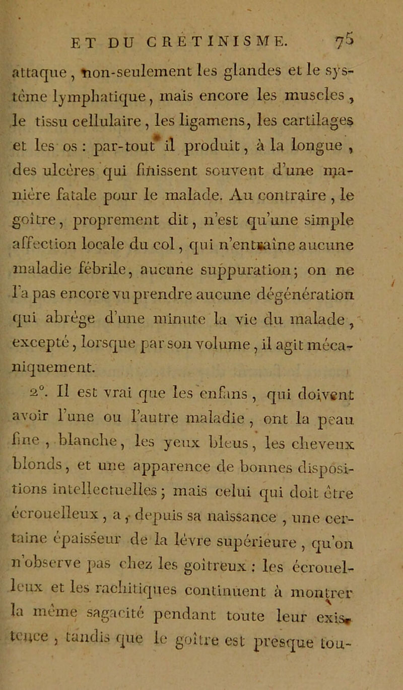 attaque , non-seulement les glandes et le sys- tème lymphatique, mais encore les muscles , le tissu cellulaire , les ligamens, les cartilages et les os : par-tout* il produit, à la longue , des ulcères qui finissent souvent d’une ma- nière fatale pour le malade. Au contraire , le goitre, proprement dit, n’est qu’une simple affection locale du col, qui n’entïaine aucune maladie fébrile, aucune suppuration; on ne l a pas encore vu prendre aucune dégénération qui abrège d’une minute la vie du malade , excepté, lorsque par son volume, il agit méca- niquement. 2Ü. Il est vrai que les enf ms , qui doivent avoir 1 une ou l’autre maladie , ont la peau fine , blanche, les yeux bleus, les cheveux blonds, et une apparence de bonnes disposi- tions intellectuelles ; mais celui qui doit être écrouelleux , a ,• depuis sa naissance , une cer- taine épaiss'eur de la lèvre supérieure , qu’on n observe pas chez les goitreux : les écrouel- leux et les rachitiques continuent à montrer la même sagacité pendant toute leur exis* tcuce , tandis que le goitre est presque tou-