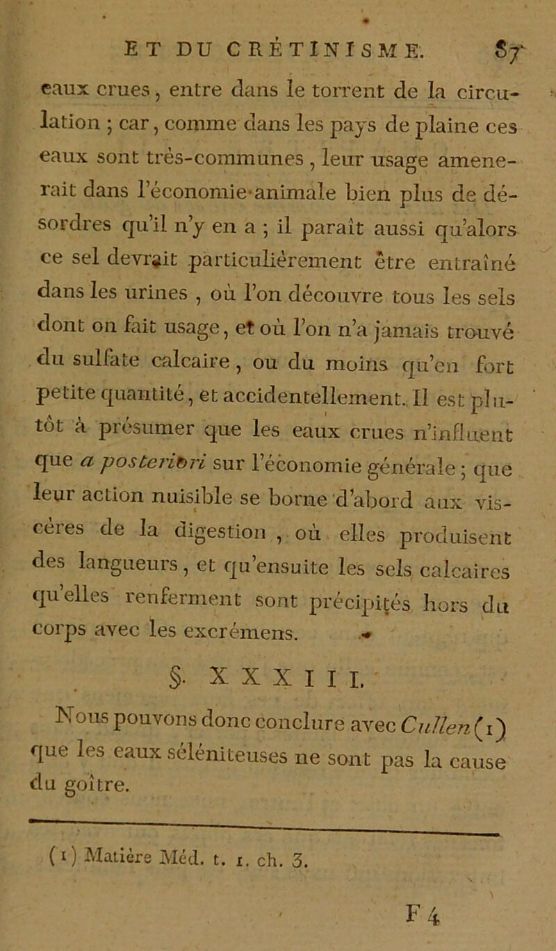 eaux crues, entre dans le torrent de la circu- lation ; car, comme dans les pays de plaine ces eaux sont très-communes , leur usage amène- rait dans l’économie-animale bien plus de dé- sordres qu’il n’y en a ; il parait aussi qu’alors ce sel devrait particulièrement être entraîné dans les urines , où l’on découvre tous les sels dont on fait usage, et où l’on n’a jamais trouvé du sulfate calcaire, ou du moins qu’en fort petite quantité, et accidentellement. Il est plu- tôt à présumer que les eaux crues n’influent que a posteriori sur l’economie générale ; que leui action nuisible se borne d’abord aux vis- cères de la digestion , où elles produisent des langueurs, et qu’ensuite les sels calcaires qu’elles renferment sont précipités hors du corps avec les excrémens. ■* §• XXXIII. Nous pouvons donc conclure avec Cuîîen(iy que les eaux séléniteuses ne sont pas la cause du goitre.