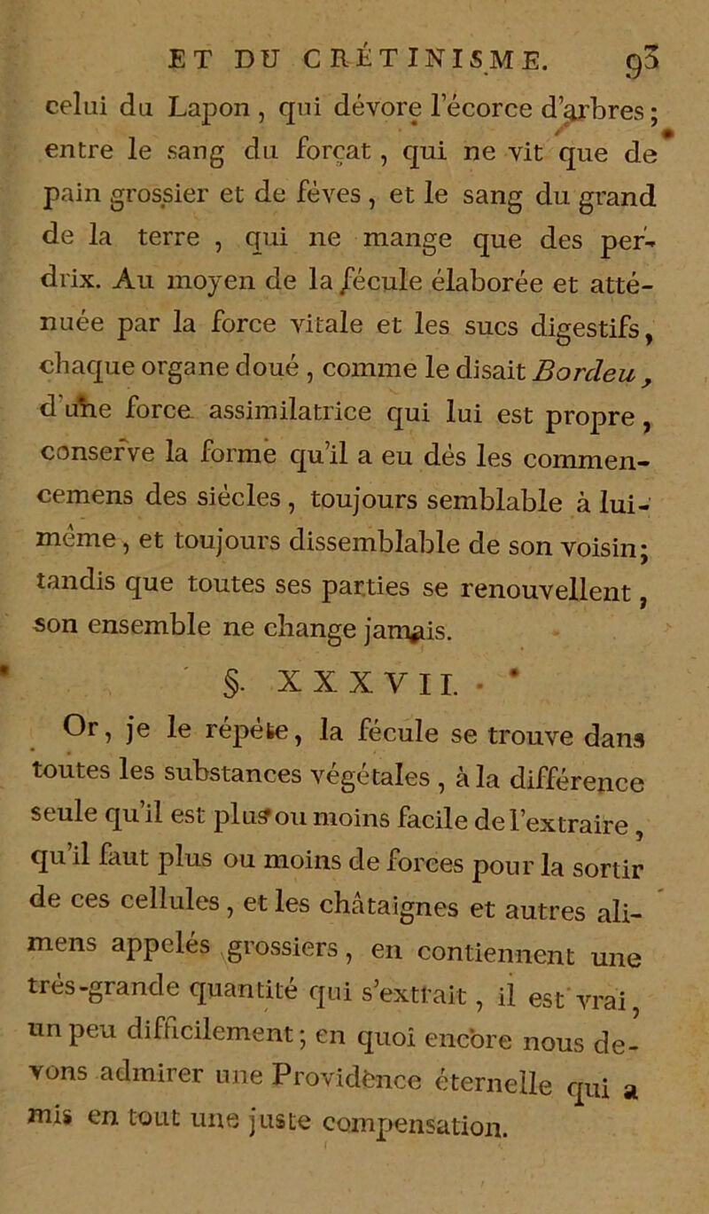 celui du Lapon , qui dévore l’écorce d’arbres ; entre le sang du forçat, qui ne vit que de* pain grossier et de fèves , et le sang du grand de la terre , qui ne mange que des per- drix. Au moyen de la /écule élaborée et atté- nuée par la force vitale et les sucs digestifs, chaque organe doué , comme le disait Borcleu , d uhe force assimilatrice qui lui est propre, conserve la forme qu’il a eu dés les commen- cemens des siècles , toujours semblable à lui- mème, et toujours dissemblable de son voisin; tandis que toutes ses parties se renouvellent, son ensemble ne change jamais. §. XXXVII.. • Or, je le répète, la fécule se trouve dans toutes les substances végétales , à la différence seule qu il est plu? ou moins facile de l’extraire , qu il faut plus ou moins de forces pour la sortir de ces cellules, et les châtaignes et autres ali- mens appelés grossiers, en contiennent une très-grande quantité qui s’exttait, il est vrai, un peu difficilement ; en quoi encore nous de- vons admirer une Providence éternelle qui a mis en tout une juste compensation.