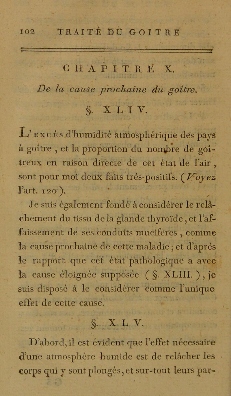 CHAPITRE X. De la cause prochaine cia goitre. §. X L I Y. L’excès,d’humidité atmosphérique des pays à goitre , et la proportion du nombre de goi- treux en raison directe de cet état de l’air , sont pour moi deux faits très-positifs. ( Voyez* l’art. 120 ). Je suis également fondé à considérer le relâ- chement du tissu de la glande thyroïde, et l’af- faissement de ses conduits mueifères , comme la cause prochaine de cette maladie -, et d’après le rapport que cet état pathologique a avec la cause éloignée supposée ( §. XLIII. ) , je suis disposé à le considérer comme l’unique effet de cette cause, §. x l y. D’abord, il est évident que l’effet nécessaire d’une atmosphère humide est de relâcher les corps qui y sont plongés, et sur-tout leurs par-