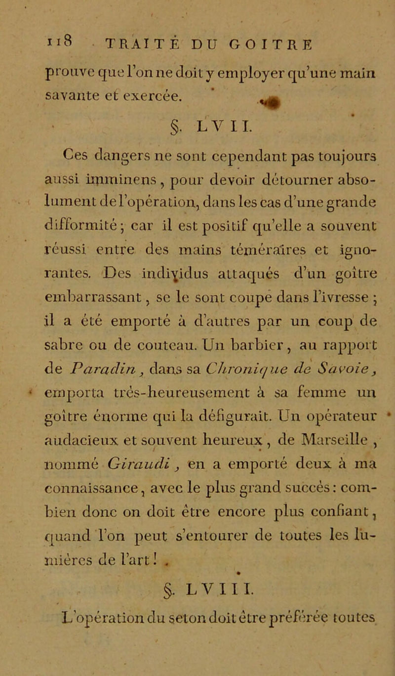 prouve que l’on ne doit y employer qu’une main savante et exercée. ' ^ §. L V 11. Ces dangers ne sont cependant pas toujours aussi imminens , pour devoir détourner abso- lument de l’opération, dans les cas d’une grande difformité; car il est positif qu’elle a souvent réussi entre des mains téméraires et igno- rantes. Des individus attaqués d’un goitre embarrassant, se le sont coupe dans l’ivresse ; il a été emporté à d’autres par un coup de sabre ou de couteau. Un barbier, au rapport de Parciàin, dans sa Chronique de Savoie, • emporta très-heureusement à sa femme un goitre énorme qui la défigurait. Un opérateur • audacieux et souvent heureux , de Marseille , nommé Giraudi, en a emporté deux à ma connaissance, avec le plus grand succès: com- bien donc on doit être encore plus confiant, quand l’on peut s’entourer de toutes les lu- mières de l’art ! . §. LV1II. L’opération du selon doit être préférée toutes