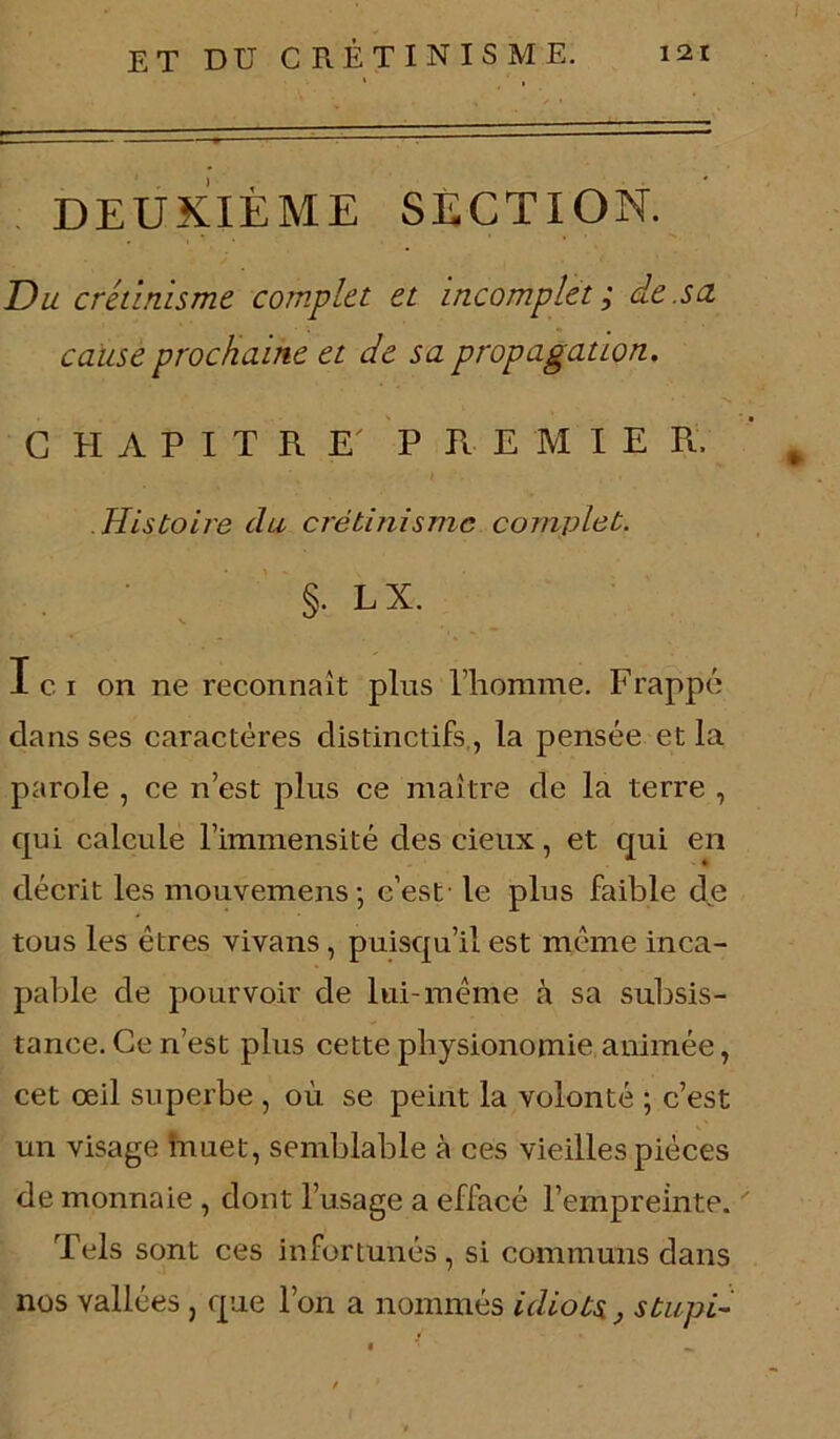 DEUXIÈME SECTION. Du crétinisme complet et incomplet ; de.su cause prochaine et de sa propagation, CHAPITRE P Tl E M I E R . ‘ m Histoire du crétinisme complet. §. LX. Ici on ne reconnaît plus l’homme. Frappé clans ses caractères distinctifs, la pensée et la parole , ce n’est plus ce maître de la terre , qui calcule l’immensité des cieux, et qui en décrit les mouvemens ; c’est le plus faible de tous les êtres vivans, puisqu’il est même inca- pable de pourvoir de lui-même à sa subsis- tance. Ce ri’est plus cette physionomie animée, cet œil superbe , où se peint la volonté ; c’est un visage înuet, semblable à ces vieilles pièces de monnaie , dont l’usage a effacé l’empreinte.  Tels sont ces infortunés, si communs dans nos vallées , que l’on a nommés idiots, s tupi-