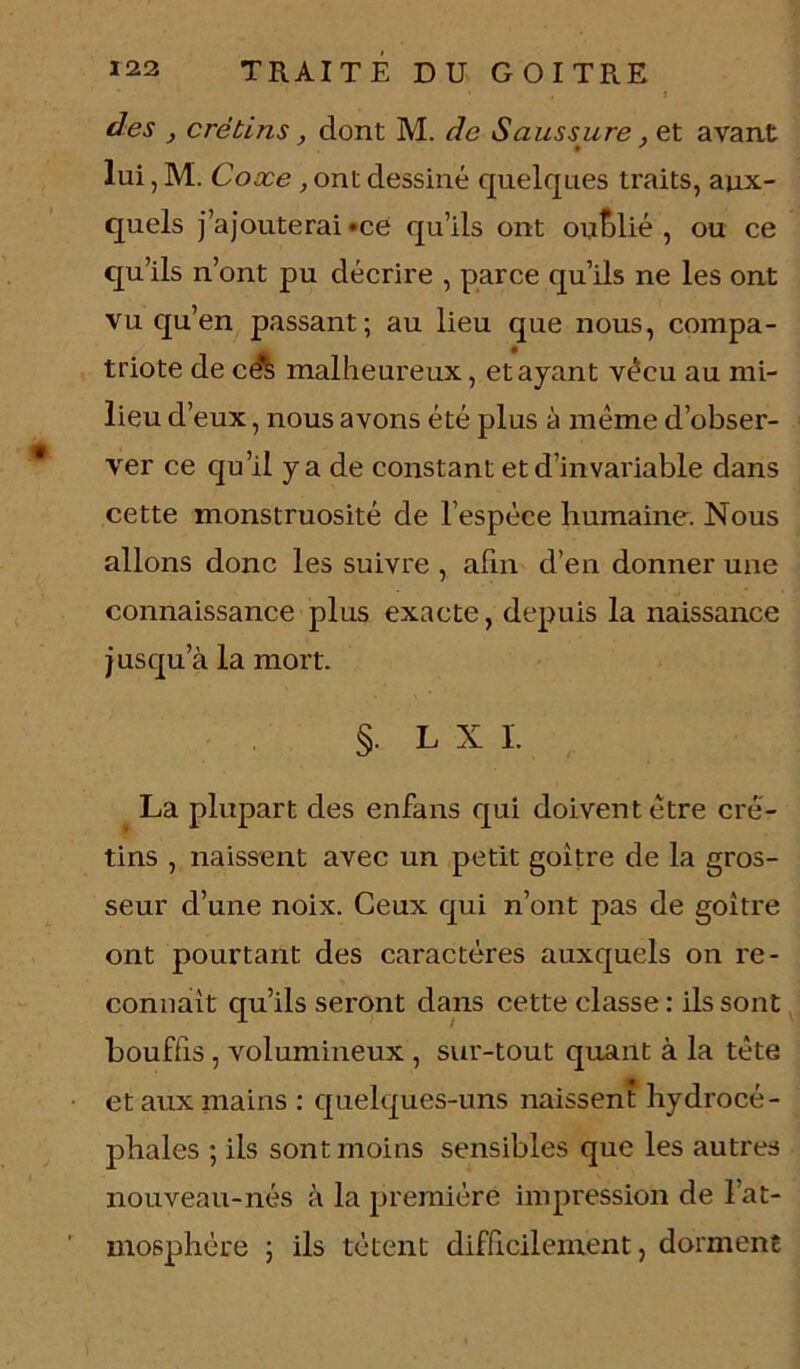 î des } crétins, dont M. de Saussure, et avant lui, M. Coxe, ont dessiné quelques traits, aux- quels j’ajouterai «ce qu’ils ont oublié , ou ce qu’ils n’ont pu décrire , parce qu’ils ne les ont vu qu’en passant; au lieu que nous, compa- triote de ce^ malheureux, étayant vécu au mi- lieu d’eux, nous avons été plus à même d’obser- ver ce qu’il y a de constant et d’invariable dans cette monstruosité de l’espèce humaine. Nous allons donc les suivre , afin d’en donner une connaissance plus exacte, depuis la naissance jusqu’à la mort. § L X 1. La plupart des enfans qui doivent être cré- tins , naissent avec un petit goitre de la gros- seur d’une noix. Ceux qui n’ont pas de goitre ont pourtant des caractères auxquels on re- connaît qu’ils seront dans cette classe : ils sont bouffis , volumineux , sur-tout quant à la tête et aux mains : quelques-uns naissent hydrocé- phales ; ils sont moins sensibles que les autres nouveau-nés à la première impression de 1 at- mosphère ; ils tètent difficilement, dorment