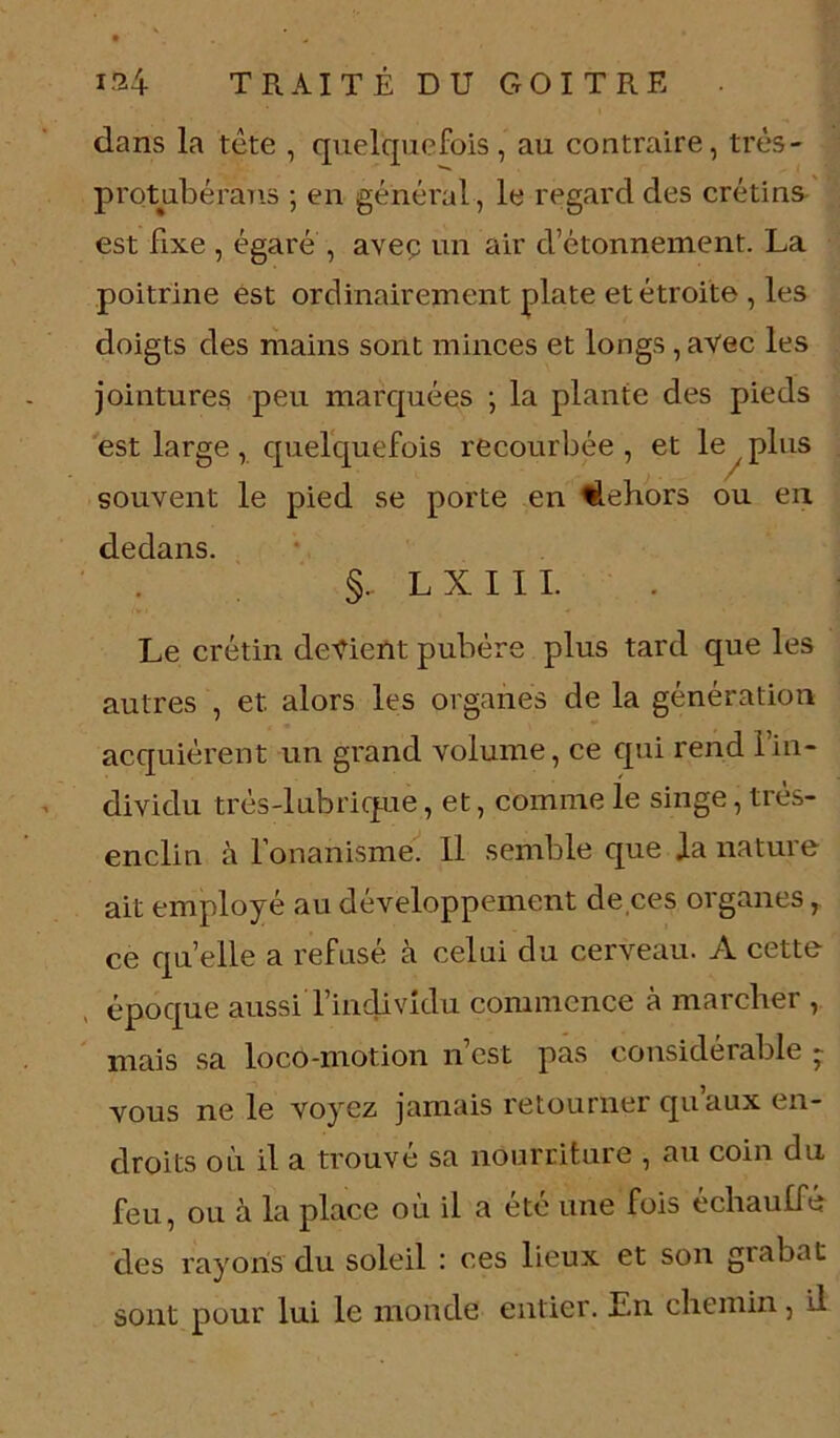 dans la tête , quelquefois, au contraire, très- protubérans ; en général , le regard des crétins est fixe , égaré , avec un air d’étonnement. La poitrine est ordinairement plate et étroite , les doigts des mains sont minces et longs , avec les jointures peu marquées -, la plante des pieds est large, quelquefois recourbée , et le plus souvent le pied se porte en dehors ou en dedans. §- LXIII. Le crétin devient pubère plus tard que les autres , et. alors les organes de la génération acquièrent un grand volume, ce qui rend l’in- dividu très-lubrique, et, comme le singe, très- enclin à l’onanisme. U semble que la nature ait employé au développement de ces organes, ce quelle a refusé à celui du cerveau. A cette époque aussi l’individu commence à marcher , mais sa loco-motion n est pas considérable - vous ne le voyez jamais retourner qu’aux en- droits où il a trouvé sa nourriture , au coin du feu, ou à la place où il a été une fois échauffé des rayons du soleil : ces lieux et son giabat sont pour lui le monde entier. Ln chemin, il