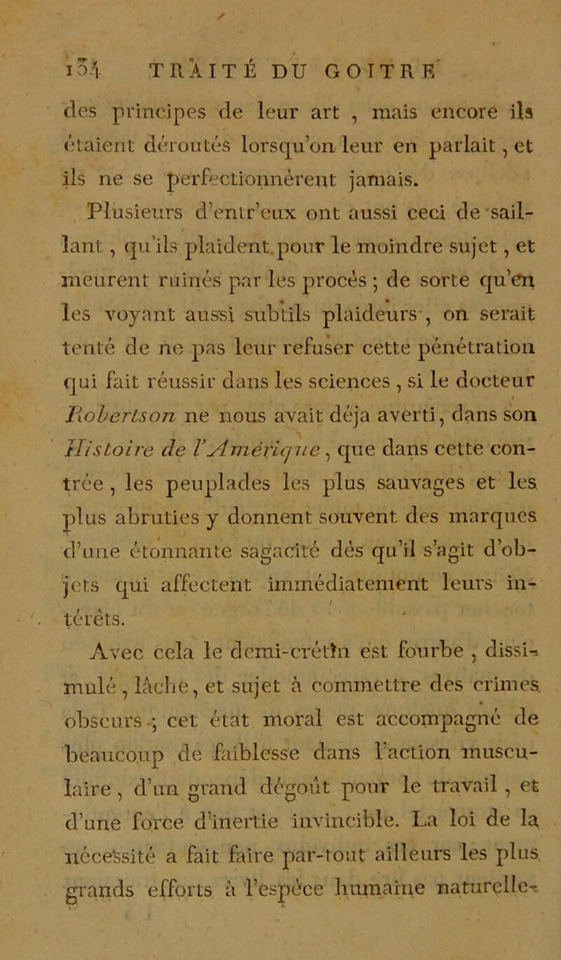 des principes de leur art , mais encore ils étaient déroutés lorsqu’on leur en parlait, et ils ne se perfectionnèrent jamais. Plusieurs d’entr’eux ont aussi ceci de sail- lant , qu’ils plaident.pour le moindre sujet, et meurent ruinés par les procès ; de sorte qu’en les voyant aussi subtils plaideurs , on serait tenté de ne pas leur refuser cette pénétration qui fait réussir dans les sciences , si le docteur jRobertson ne nous avait déjà averti, dans son Histoire de VAmérique, que dans cette con- trée , les peuplades les plus sauvages et les plus abruties y donnent souvent des marques d’une étonnante sagacité dés qu’il s’agit d’ob- jets qui affectent immédiatement leurs in- térêts. Avec cela le demi-crétin est fourbe , dissi-. mulé , lâche, et sujet à commettre des crimes obscurs -; cet état moral est accompagné de beaucoup de faiblesse dans l’action muscu- laire , d’un grand dégoût pour le travail , et d’une force dinertie invincible. La loi de la nécessité a fait faire par-tout ailleurs les plus, grands efforts à l’espèce humaine naturelle^