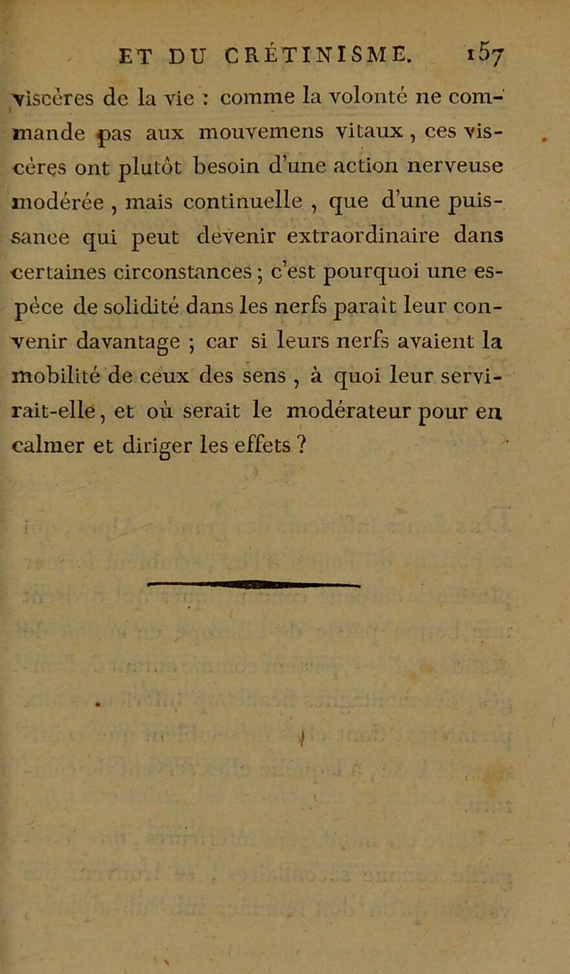 ^viscères de la vie : comme la volonté ne com- l mande pas aux mouvemens vitaux , ces vis- cères ont plutôt besoin d’une action nerveuse modérée , mais continuelle , que d’une puis- sance qui peut devenir extraordinaire dans certaines circonstances ; c’est pourquoi une es- pèce de solidité dans les nerfs paraît leur con- venir davantage ; car si leurs nerfs avaient la mobilité de ceux des sens , à quoi leur servi- rait-elle , et où serait le modérateur pour en calmer et diriger les effets ?