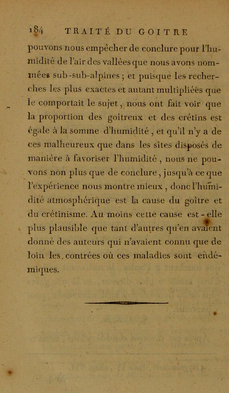 1 §4 T R A I T É D U G O I T R E pouvons nous empêcher de conclure pour l'hu- midité de l’air des vallées que nous avons nom- mées sub -sub-alpines ; et puisque les recher- ches les plus exactes et autant multipliées que le comportait le sujet, nous ont fait voir que la proportion des goitreux et des crétins est égale à la somme d’humidité , et qu’il n’y a de ces malheureux que dans les sites disposés de manière à favoriser l’humidité , nous ne pou- vons non plus que de conclure , jusqu’à ce que l’expérience nous montre mieux , donc l’humi- dité atmosphérique est la cause du goitre et du crétinisme. Au moins cette cause est - elle plus plausible cpie tant d’autres qu’en avarnnt donné des auteurs qui n’avaient connu que de loin les.contrées où ces maladies sont endé- miques.