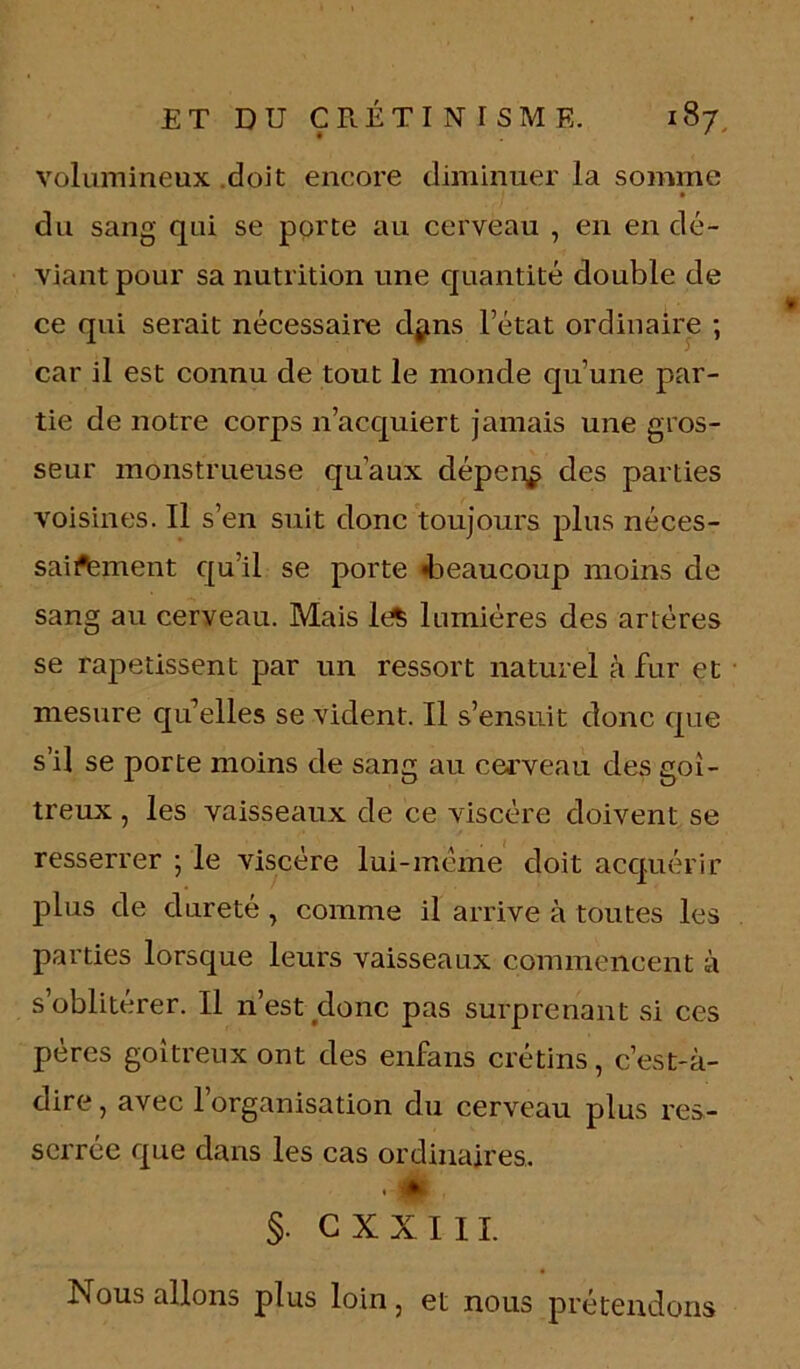 volumineux doit encore diminuer la somme • du sang qui se porte au cerveau , en en dé- viant pour sa nutrition une quantité double de ce qui serait nécessaire d$ms l’état ordinaire ; car il est connu de tout le monde qu’une par- tie de notre corps n’acquiert jamais une gros- seur monstrueuse qu’aux dépens des parties voisines. Il s’en suit donc toujours plus néces- saii^ement qu’il se porte «beaucoup moins de sang au cerveau. Mais It^ lumières des artères se rapetissent par un ressort naturel à fur et mesure qu’elles se vident. Il s’ensuit donc que s’il se porte moins de sang au cerveau des goi- treux , les vaisseaux de ce viscère doivent se resserrer ; le viscère lui-meme doit acquérir plus de dureté , comme il arrive à toutes les parties lorsque leurs vaisseaux commencent à s oblitérer. Il n’est donc pas surprenant si ces pères goitreux ont des enfans crétins, c’est-à- dire , avec l’organisation du cerveau plus res- serrée que dans les cas ordinaires. • ! * §. G XXI IL Nous allons plus loin, et nous prétendons