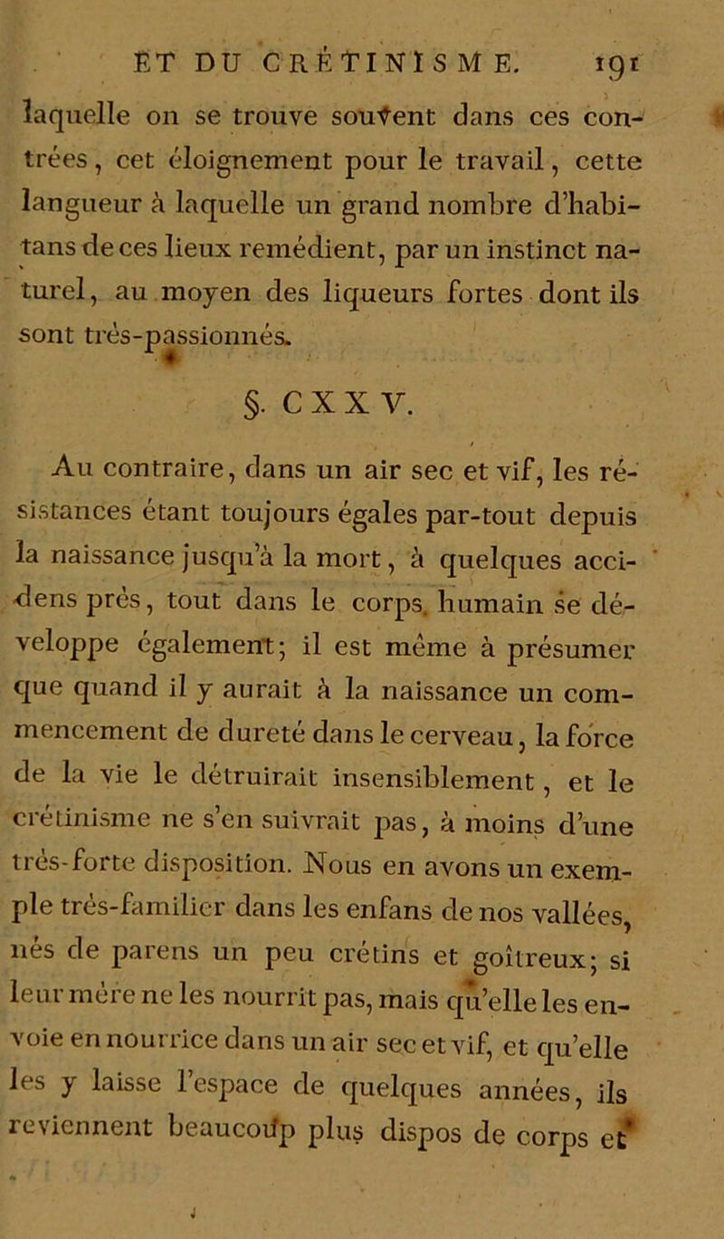 laquelle on se trouve souvent dans ces con- trées , cet éloignement pour le travail, cette langueur à laquelle un grand nombre d’habi- tans de ces lieux remédient, par un instinct na- turel, au moyen des liqueurs fortes dont ils sont très-passionnés. §. C X X V. Au contraire, dans un air sec et vif, les ré- » v sistances étant toujours égales par-tout depuis la naissance jusqu a la mort, à quelques acci- -dens près, tout dans le corps, humain se dé- veloppe également; il est même à présumer que quand il y aurait à la naissance un com- mencement de dureté dans le cerveau, la force de la vie le détruirait insensiblement , et le crétinisme ne s’en suivrait pas, à moins d’une très-forte disposition. Nous en avons un exem- ple très-familier dans les enfans de nos vallées, nés de parens un peu crétins et goitreux; si leur mère ne les nourrit pas, mais qu’elle les en- voie en nourrice dans un air sec et vif, et quelle les y laisse 1 espace de quelques années, ils reûennent beaucoifp plus dispos de corps et* J