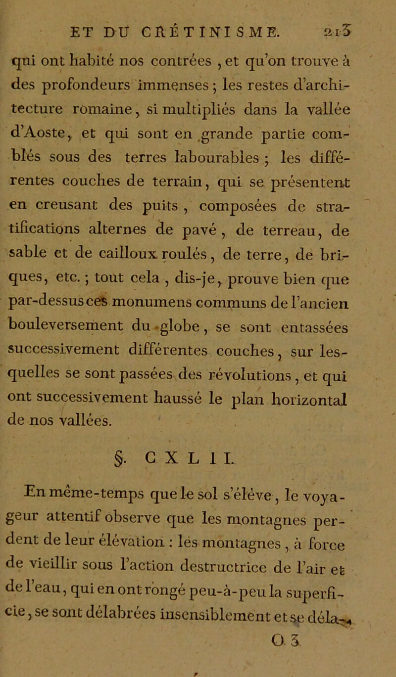 qui ont habité nos contrées , et qu’on trouve à des profondeurs immenses ; les restes d’archi- tecture romaine, si multipliés dans la vallée d’Aoste > et qui sont en grande partie com- blés sous des terres labourables ; les diffé- rentes couches de terrain, qui se présentent en creusant des puits , composées de stra- tifications alternes de pavé , de terreau, de sable et de cailloux roulés, de terre, de bri- ques, etc. -, tout cela , dis-je y prouve bien que par-dessus ces monumens communs de l’ancien bouleversement du globe, se sont entassées successivement différentes couches, sur les- quelles se sont passées des révolutions, et qui ont successivement haussé le plan horizontal de nos vallées. §. G X L 1 I. En même-temps que le sol s’élève , le voya- geur attentif observe que les montagnes per- dent de leur élévation : lés montagnes , à force de vieillir sous l’action destructrice de l’air et de l’eau, qui en ont rongé peu-à-peu la superfi- cie, se sont délabrées insensiblement et se déla-«