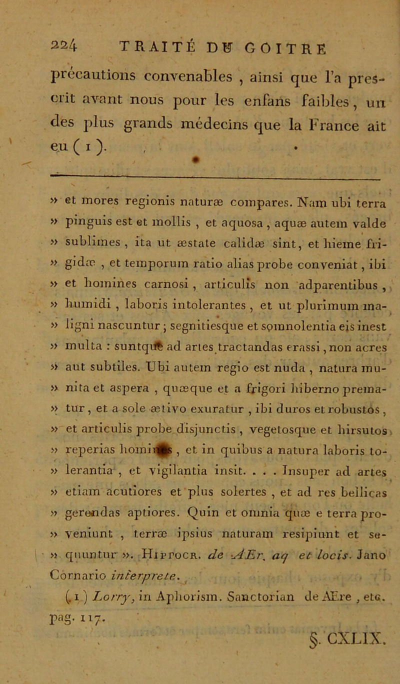 précautions convenables , ainsi que l’a pres- crit avant nous pour les enfans faibles, un des plus grands médecins que la France ait eu ( i ). » et mores regionis naturæ compares. Nam ubi terra » pinguis est et mollis , et aquosa , aquæ autem valde » sublimes, ita ut æstate calidæ sint, et hieme fri- » gidæ , et teinporum ratio alias probe conveniat, ibi » et homines carnosi , articulîs non adparentibus , » humidi , laboris intolérantes , et ut plurimum ina- ... . . • ' » ligm nascuntur ; segmtiesque et spmnolentia eis mest » multa : suntqiïê ad aries tractandas erassi ,non acres » aut subtiles. Ubi autem regio est nuda , natura mu- » nitaet aspera , quæque et a fjrigori hiberno prema- » tur , et a sole ætivo exuratur , ibi duros et robustos , » et articulis probe disjunctis , vegetosque et liirsutos » reperias liomii^K , et in quibus a natura laboris to- » lerantia , et vigilantia insit. . . . Insuper ad artes • i » etiam acutiores et plus solertes , et ad res bellicas » gere«das aptiores. Quin et omnia quæ e terra pro- » veniunt , terræ ipsius naturam resipiunt et se- » quuntnr ». HxrroCK. de •.AEr, aq et locis. Jano Cornario interprète. (. i ) Lorry, in Apborism. Sanctorian de AEre , etc. pag. n7. §. CXL1X.