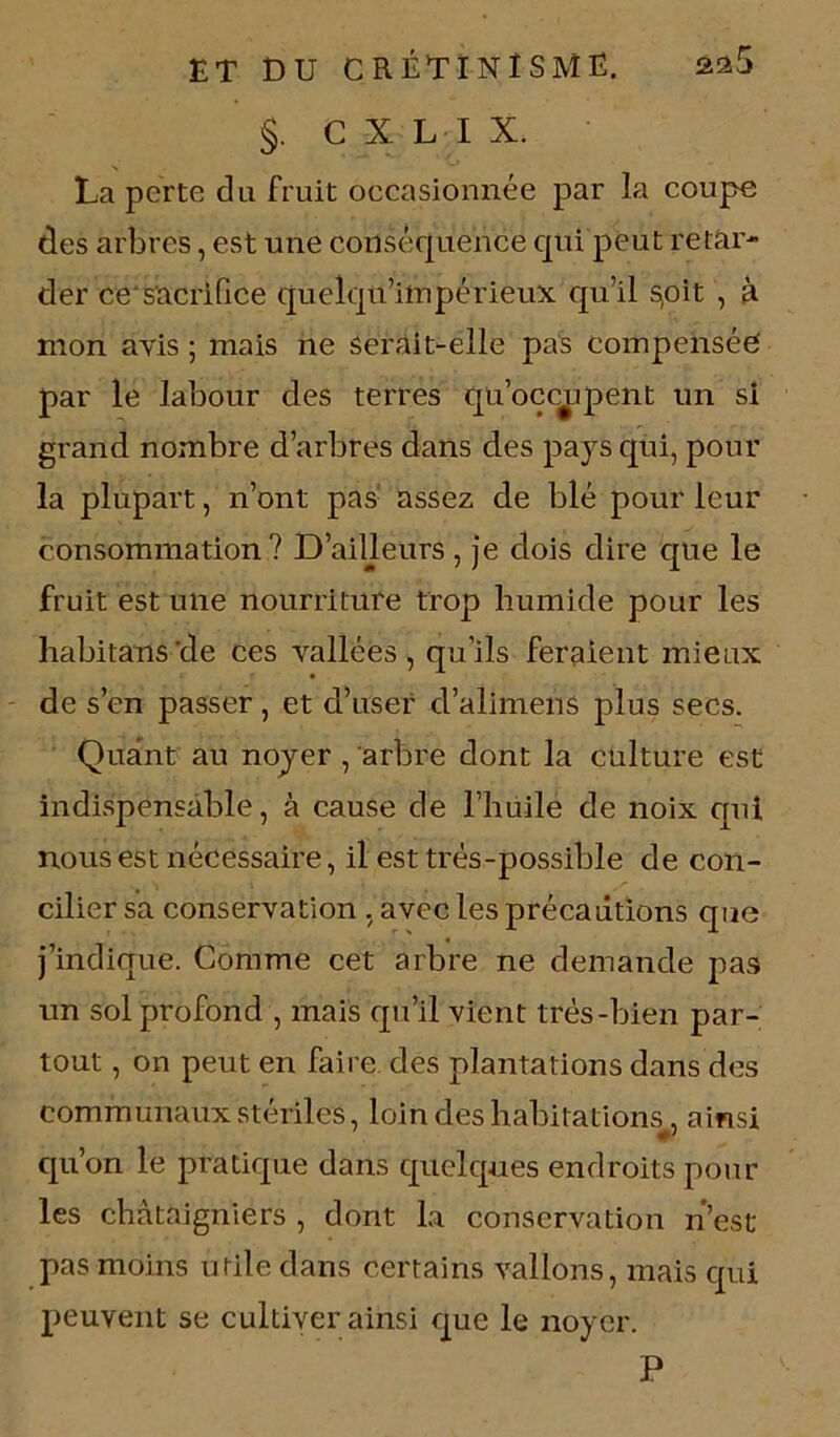 §. C X L I X. La perte du fruit occasionnée par la coupe des arbres, est une conséquence qui peut retar- der ce sacrifice quelqn’impérieux qu’il s,oit , à mon avis ; mais ne serait-elle pas compensée par le labour des terres qu’occupent un si grand nombre d’arbres dans des pays qui, pour la plupart, n’ont pas assez de blé pour leur consommation? D’ailleurs, je dois dire que le fruit est une nourriture trop humide pour les habitans'de ces vallées, qu’ils feraient mieux de s’en passer, et d’user d’alimens plus secs. Quant au noyer , arbre dont la culture est indispensable, à cause de l’huile de noix qui nous est nécessaire, il est très-possible de con- cilier sa conservation , avec les précautions que j’indique. Comme cet arbre ne demande pas un sol profond , mais qu’il vient très-bien par- tout , on peut en faire des plantations dans des communaux stériles, loin des habitations, ainsi qu’on le pratique dans quelques endroits pour les châtaigniers , dont la conservation n’est pas moins utile dans certains vallons, mais qui peuvent se cultiver ainsi que le noyer. P