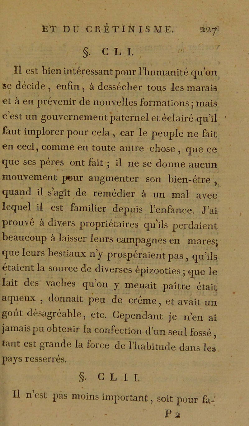 Ï1 est bien intéressant pour l’humanité qu’on se décide , enfin , à dessécher tous les marais et à en prévenir de nouvelles formations ; mais c’est un gouvernement paternel et éclairé qu’il faut implorer pour cela , car le peuple ne fait en ceci, comme en toute autre chose , que ce que ses peres ont fait ; il ne se donne aucun mouvement pour augmenter son bien-être , quand il s agit de remédier à un mal avec lequel il est familier depuis l’enfance. J’ai prouvé à divers propriétaires qu'ils perdaient beaucoup à laisser leurs campagnes en mares; que leurs bestiaux n’y prospéraient pas , qu’ils étaient la source de diverses épizooties ; que le lait des vaches qu’on y menait paître était aqueux , donnait peu de crème, et avait un goût désagréable, etc. Cependant je n’en ai jamais pu obtenir la confection d’un seul fossé, tant est glande la force de l’habitude dans les pays resserrés. §• C L I L il n’est pas moins important, soit pour fa- - P a