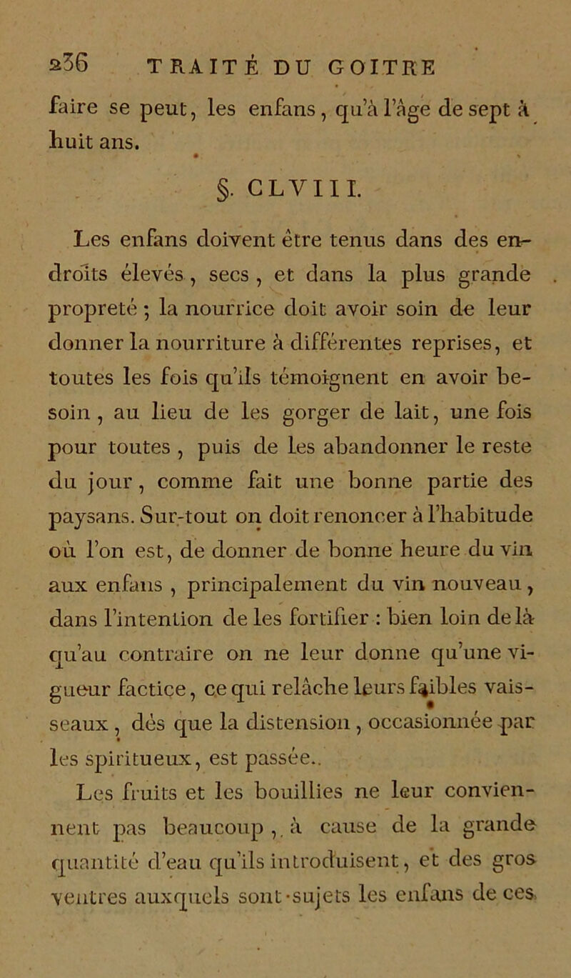 faire se peut, les enfans , qu’à l’âge de sept à huit ans. §. CLYIII. Les enfans doivent être tenus dans des en- droits élevés , secs , et dans la plus grande propreté ; la nourrice doit avoir soin de leur donner la nourriture à différentes reprises, et toutes les fois qu’ils témoignent en avoir be- soin , au lieu de les gorger de lait, une fois pour toutes , puis de les abandonner le reste du jour, comme fait une bonne partie des paysans. Sur-tout on doit renoncer à l’habitude où l’on est, de donner de bonne heure du vin aux enfans , principalement du vin nouveau, dans l’intention de les fortifier : bien loin delà qu’au contraire on ne leur donne qu’une vi- gueur factice, ce qui relâche leurs faibles vais- seaux , dés que la distension, occasionnée par les spiritueux, est passée.. Les fruits et les bouillies ne leur convien- nent pas beaucoup,, à cause de la grande quantité d’eau qu’ils introduisent, et des gros ventres auxquels sont-sujets les enfans de ces,