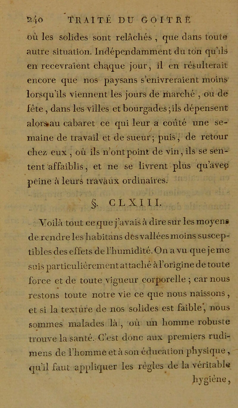 où les solides sont relâchés , que dans toute autre situation. Indépendamment du ton qu’ils en recevraient chaque jour, il en résulterait encore que nos paysans s’enivreraient moins lorsqu’ils viennent les jours de marché , ou de fête , dans les villes et bourgades ; ils dépensent alorstau cabaret ce qui leur a coûté une se- maine de travail et de sueur; puis, de retour chez eux , où ils n’ont point de vin, ils se sen- tent affaiblis, et ne se livrent plus qu’avec peine à leurs travaux ordinaires. §. C L X I 1 I. Voilà tout ce que j’avais à dire sur les moyens de rendre les habitans des vallées moins suscep- tibles des effets de l’humidité. On a vu que jeme suis particulièrement attaché à l’origine de toute force et de toute vigueur corporelle ; car nous restons toute notre vie ce que nous naissons , et si la texture de nos solides est faible, nous sommes malades là , où un homme robuste trouve la santé. C’est donc aux premiers rudi- mens de l'homme et à son éducation physique, qu’il faut appliquer les régies de la véritable hygiène,