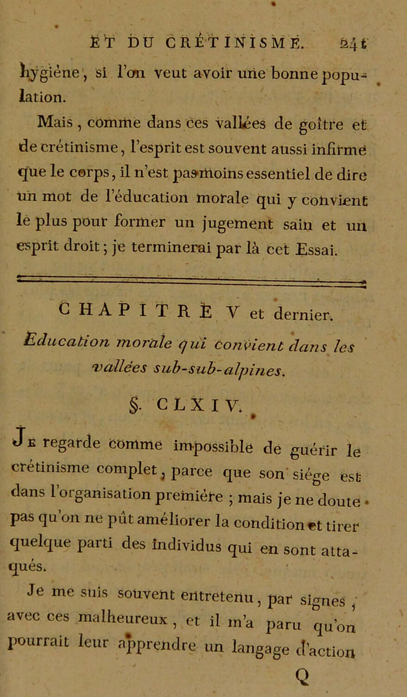 hygiène , si l’on veut avoir une bonne popu- lation. Mais , comme dans ces vallées de goitre et de crétinisme, l’esprit est souvent aussi infirme que le corps, il n’est pasrtioihs essentiel de dire Un mot de l’éducation morale qui y convient lé plus pour former un jugement sain et un esprit droit -, je terminerai par là cet Essai. CHAPITRE V et dernier. Education morale qui convient dans les vallées sub-sub-alpines. §. CLXIV. » Je regarde comme impossible de guérir le crétinisme complet, parce que son siège est dans l’organisation première ; mais je ne doute • pas qu’on ne put améliorer la condition et tirer quelque parti des individus qui en sont atta- qués. Je me suis souvent entretenu, par signes , avec ces malheureux , et il m’a paru qu’„n pourrait leur apprendre un langage d’action Q