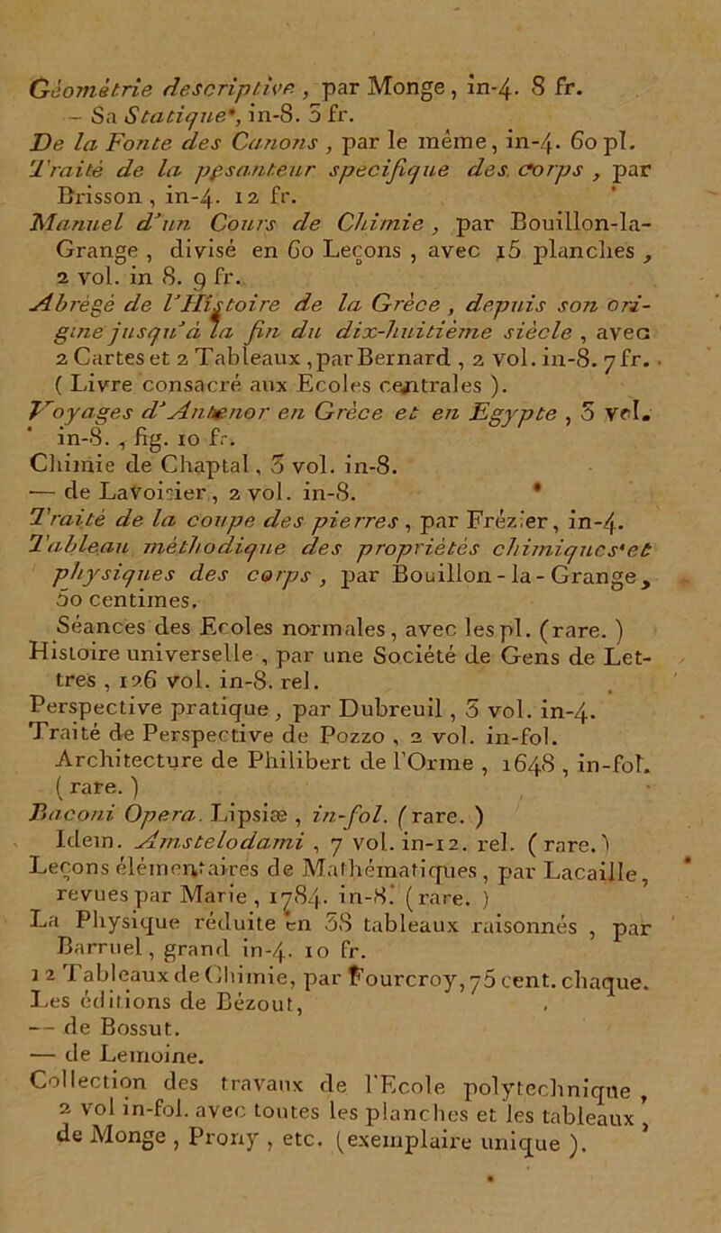 - Sa Statique*, in-S. 5 fr. De la Fonte des Canons , par le même, in-4. 80pi. Traité de la ppsanteur spécifique des. corps , par Brisson , in-4. 12 fr'- Manuel dJun Cours de Chimie , par Bouillon-la- Grange , divisé en Go Leçons , avec i5 planches , 2 vol. in 8. 9 fr. sîbrègè de VHistoire de la Grèce , depuis son ori- gine 'jusqu à La fin du dix-huitième siècle , avec 2 Cartes et 2 Tableaux , par Bernard , 2 vol. in-8. yfr. ( Livre consacré aux Ecoles centrales ). Voyages d An ténor en Grèce et en Egypte , 5 vr I. in-8. , fig. 10 fr. Chimie de Chaptal , 5 vol. in-8. •— de LaVoisier, 2 vol. in-8. * Traité de la coupe des pierres, par Fréz'er, in~4- Tableau méthodique des propriétés chimiques'et physiques des corps , par Bouillon - la - Grange , 5o centimes. Séances des Ecoles normales, avec lespl. (rare. ) Histoire universelle , par une Société de Gens de Let- tres , 126 vol. in-8. rel. Perspective pratique, par Dubreuil , 5 vol. in-4. Traité de Perspective de Pozzo , 2 vol. in-fol. Architecture de Philibert de l’Orme 1 648 , in-fol. (rare.) Baconi Opéra. Lipsiæ , in-fol. ( rare. ) Idem. Amstelodami , 7 vol. in-12. rel. (rare.) Leçons élémentaires de Mathématiques , par Lacaille, revues par Marie, 1784. in-8.' (rare. ) La Physique réduite en 58 tableaux raisonnés , par Barruel, grand in-4. 10 fr- 1 2 Tableaux de Chimie, par Fourcroy, 75 cent, chaque. Les éditions de Bézout, — de Bossut. — de Lemoine. Collection des travaux de l'Ecole polytechnique , 2 vol in-fol. avec toutes les planches et les tableaux ’ de Monge , Prorxy , etc. (exemplaire unique ).