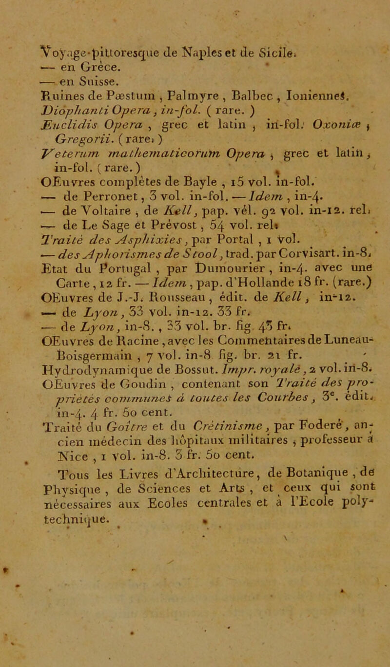 Yoÿage-pittoresque de Naples et de Sicile. ■— en Grèce. ■— en Suisse. Ruines de Pæstum , Palmyre , Balbec , Ioniennes. JJiophanli Opéra, in-fol. ( rare. ) JEuclidis Opéra , grec et latin , in-fol.' Oxoniœ > Gregorii. ( rare.- ) Veterum. mathematicofuin Opéra , grec et latin, in-fol. ( rare. ) ^ OEuvres complètes de Bayle , i5 vol. in-fol. — de Perronet, 3 vol. in-fol. -—Idem , in-4- .— de Voltaire , de Kell, pap. vél. 92 yol. in-12. rel. — de Le Sage et Prévost, 54 vol. relt Traité des Asphixies, par Portai , x Vol. — des Aphorismes de S tool, trad. par Corvisart. in-8. Etat du Portugal , par Dumourier , in-4- avec une Carte, 12 fr. — Idem , pap. d’Hollande 18 fr. (rare.) OEuvres de J.-J. Rousseau, édit, de Kell, in-X2. — de Lyon, 33 vol. in-12. 33 fr. — de Lyon, in-S. , 33 vol. br. fig. 43 fr. OEuvres de Racine , avec les Commentaires de Luneau- Boisgermain , 7 vol. in-8 fig. br. 21 fr. Hydrodynamique de Bossut. lmpr. royale vol.iri-8. OEuvres de Goudin , contenant son Traité des pro- priétés communei à toutes les Courbes, 3e. édit. in-4. 4 fr- cent- Traité du Goitre et du Crétinisme, par Foderè, an- cien médecin des hôpitaux militaires 5 professeur A Nice , 1 vol. in-8. 3 fr. 5o cent. Tous les Livres d’Arcbitecture, de Botanique , de Physique , de Sciences et Arts , et ceux qui sont nécessaires aux Ecoles centrales et à l’Ecole poly- technique. •