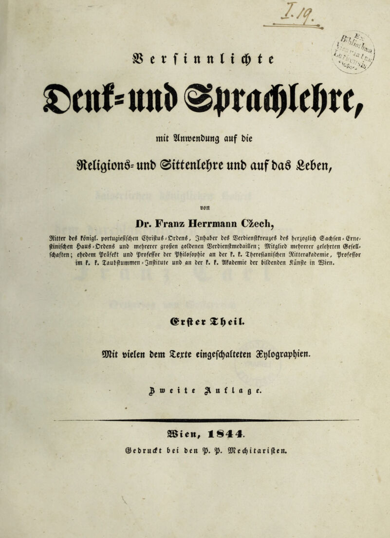 Im äSerfittttltcMe /» , -fc\ ffi •' )■ - V'/; < •<£?/,. £5ettf*ttni>@prad)ld&rc, mit Stnrocnbung auf t)te Stetigionö-- uttb ©tttettteljre unb auf ba§ Sehen, »on Dr. Franz Herrmann Czech, Witter be$ Fönigf. portugiefifcfjen <5fmftu$-'£>rben3, 3)^«bcr be$ 23erbienftFreuje3 be$ ^'rjog(icf) Sacf)|en-- (5rne-- jHnifcf)en £au$--£)rben3 unb mehrerer großen gotbenen ffierbienftmebaiffen; Witgficb mehrerer gelehrten ÖJefeff* fdjaften; e^ebem *})rctfeFt unb ‘Profefior ber rpf>iFofop^tc an ber F. F. CE^ereftantfcfjen StfitteraFabemie, ‘Profefi'or im F. F, JaubjTummen-3n(Fitute unb an ber F. F. StFabemie ber bifbenbcit .Sänfte in SBien. ©rflcr £ f) c i l* 9DWt melen bem £erte eiitgefdjafteten 3epfograpl)ien. £ n> t i t e Auflage. 38t ett, 1844. ©ebrueft bei ben 97cecf)itariflen.
