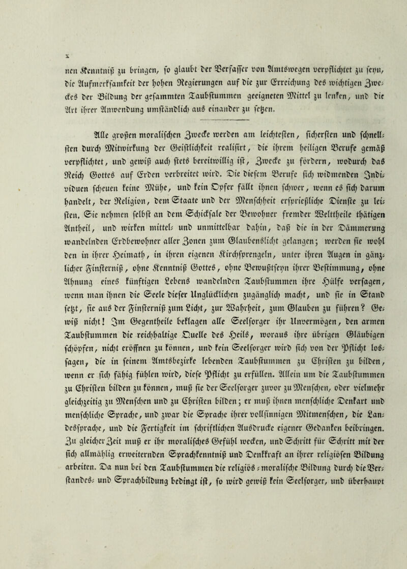 neu ftenntniß ju bringen, fo glaubt ber ©erfaffer von SlnttSwegen verpflichtet ju fepn, bie Slufmerf famfeit ber hoben Regierungen auf t>te jur Erreichung beS wichtigen 3wc; cfeS ber ©Übung ber gefamniten £aubftummen geeigneten Mittel ju lenfen, unb bie Elrt ihrer 2lnwenbung umftünblid) auS einanber 51t feljen. Eiße gropen moraltfdjcn 3wecfe werben am leichteren, ftd>crflen unb fchnelt; ften burd; SRitwirfung ber ©eifÜichfeit realifirt, bie ihrem heiligen ©crufe gemäß verpflichtet, unb gewiß auch ffetS bereitwillig ijl, 3wecfe 511 förbern, woburd? baS Reich ©otteS auf Erben verbreitet wirb, Sie biefem ©erufe ftd; wibmenben 3nbi; vibuen freuen feine 9M;e, unb fein Opfer fällt il;nen fdjwer, wenn eS ftd; barum hanbelt, ber Religion, bem©taateunb ber SRenfd)heit erfprießliche Sienfte ju lei; flen. ©ie nehmen felbft an bent ©d)icffale ber ©ewohner frember Söelttheile thätigen Elntheil, unb wirfen mittels unb unmittelbar bal;in, baß bie in ber •Dämmerung wanbelnben Erbbewotmer aller 3vnen jum ©laubenSlidjt gelangen; werben fie wohl ben in ihrer ^eimatl), tn ihren eigenen Äirdjfprengeln, unter ihren Slugen in gänj; lidier ft-tnflerniß, ol;ne ^enntniß ©otteS, ohne ©ewußtfepn if;rer ©eftimmung, ohne Slhnung eineö fünfttgen SebenS wanbelnben Sattbfruntmen ihre $ülfe verfagen, wenn man ihnen bie ©eele biefer Unglüd'lid;en jttgänglid; madjt, unb fte in ©tanb fetjt, fie auS ber grnfferniß 511m Sid;t, jur Wahrheit, jum ©lauben §u führen? @e; wiß nid)t! 2>m ©egentheile beflagen alle ©eelforger il;r Unvermögen, ben armen £aubffuntmen bie reidjlmltige Ouelle beS -JpetlS, woraus ihre übrigen ©läubtgen fdjöpfen, ntd)t eröffnen ju fönnen, unb fein ©eelforger wirb ftd; von ber ^)flid;t loS; fagen, bie in feinem 2lmtSbe$irfe lebenben Staubffummen ju Ehrijien ju bilben, wenn er ftd; fähig fühlen wirb, biefe ^3flid)t ju erfüllen. SlUetn um bie £aubfhtmmcn 5U Ehrtflen bilben 511 fönnen, muß fte ber ©eelforger jttvor ju5Renfd;en, ober vielmehr gleidjjeitig jtt 5Renfd)en unb ju Ehrijien bilben; er muß ihnen ntenfd;ltcbe Senfart unb menfchlidje ©pradje, unb $mar bie ©pradje ihrer vollfinnigen Ettitmenfdjen, bie Sam beSfpradje, unb bie ^ertigfett im fd;riftltd;en Elu6t>rucEe eigener ©ebanfen betbringen. 3u gleid)er3eit muß er ihr moralifdjeS ©efühl rnccfen, unb ©d;ritt für ©d;rttt mit ber (Ich allmähltg erweiternben ©pradjfenntniß unb Senffraft an ihrer reltgtöfen ©tlbung arbeiten. Sa nun bei ben Staubff ummen bie religiös ;moraltfd)e ©Übung burd; bie ©er; ftanbeS; unb ©prad;bilbung bebtn^t iff, fo wirb gewiß fein ©eelforger, unb überhaupt