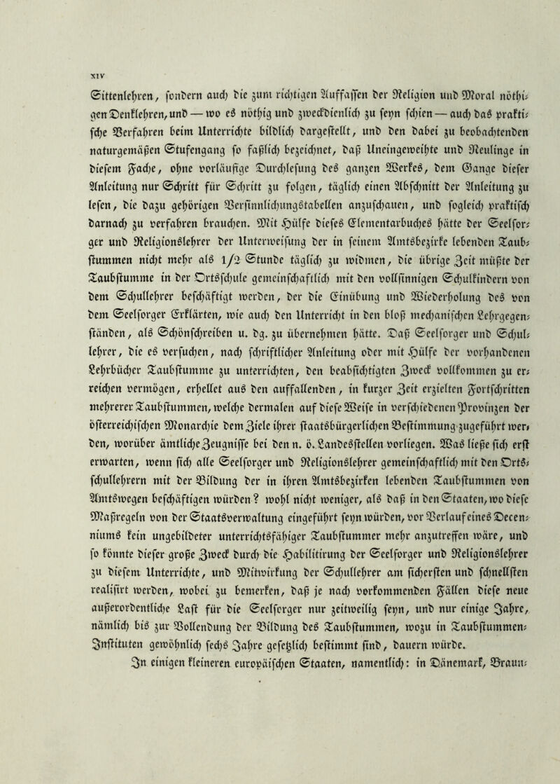 ©ittenlehren, fonbern aud) hie jum rid)tigen Sfuffaffen her Religion unb 50xoral nötyü gen ©enflchrcn,unb — wo eg nöt(;ig unh §»t)ecf’t>tcnltdf? ju fet)n fd)icn — aud) bag prafti; fd)e ©erfahren beim Unterrid)te bilbltd) bargeftedt, unh hen habet ju beobad)tenben naturgemäßen ©tufengang fo faßlid) be$eid)net, haß Uneingeweihte unh SReultrtge in hiefem $ad)e, oI;ne »orläuftge ©urd)lefung heg ganzen 2öerFeö, hem ©angc hiefer Anleitung nur ©d)ritt für ©cßritt ju folgen, täglid) einen 2lbfd)nitt her Anleitung 31t lefen, hie baju gehörigen ©erftnnltd)unggtabeden anjufd^aueit, unh fogleid) praftt’fd) harnad) 3U »erfahren braud)en. 9?iit «ipitlfe btefeg ©lementarbudjeg hätte her ©eelfor; ger unh 9?eligiongtehrer her Unterwerfung her in feinem Slmtgbejirfe lebenhen £aub; ftummen nid)t mehr alg 1/2 ©tunbe täglid) ju wtbrnen, hie übrige 3cit müßte her £aubftuntme in her Drtgfdjule gemctnfd)aft(td) mit hen »odfinnigen ©d)ulfmbern »01t hem ©d)ultcf)rer befd)äftigt werben, her hie (Einübung unh SBieherbohmg heg Pon hem ©eelforger ©rflärten, roie aud) hen Unterricht in hen bloß med)anifd)cn Sehrgegen# ftänhen, alg ©d)önfd)retben u. hg. ju übernehmen hdtte. ©aß ©eelforger unh ©d)ul; lehrer, hie eg »erfudfen, nad) fd)riftltd)er Anleitung ober mit .fpülfe her »orhanhenen Sehrbüdjer £aubftumme ju unterrid)ten/ hen bcabfid)tigten 3^ec^ »oltfommen ju cd retd)en »erwögen, crhedet aug hen auffadenben, in furjer 3eit erhielten $ortfd)ritten mehrerer Saubftummen, welche hermalen auf btcfe 2öeife in »erfduehenen^romnjen her Öfterreid)ifd)en SDionard)ie hem 3tele ihrer ftaatgbürgerlid)en ©eftimmung jugeführt wer» hen, worüber ämtlid)e3eugniffe bei henn. ö. Sanbegfteden »orltegen. 2Bag ließe ftd) erft erwarten, wenn ftd) ade ©eelforger unh DWigionglehrer gemetnfd)aftlid) mit hen Drtg; fd)udehrern mit her ©Übung her in ihren 5tmtöbejirfen lebenhen £aubftuntmen von Slmtgwegen befchäfttgen würben? wohl nid)t weniger, alg haß in hen©taaten,wohiefe Maßregeln »on her ©taatg»erwaltung eingeführt fepn würhen, »or Verlauf eineg ©ecen; ntitmg fein ungebifheter unterrid)tgfähiger £aubftummer mehr anjutreffen wäre, unh fo fönnte hiefer große 3mecf hurd) hie Jpabüitirung her ©eelforger unh dieligionölehrer 31t hiefem Unterrid)te, unh ÜJiitwirfung her ©djulleljrer am fidjerften unh fd)nedften realiftrt werben, wobei ju bemerfen, haß je nad) »orfommenben $äden hiefe neue außerorhentlidje Saft für hie ©eelforger nur zeitweilig fepn, unh nur einige 3ahre, nämlid) big 3m- ©odenbung her ©Übung heg Saubftummen, woju in £aubftummen; Snftituten gewöhnlich fed)g 3<*hre gefe^ltd) beftimmt finh, bauern würbe. 3n einigen Heineren europätfd)en ©taaten, namentlid): in ©änemarf, 35rau;t;