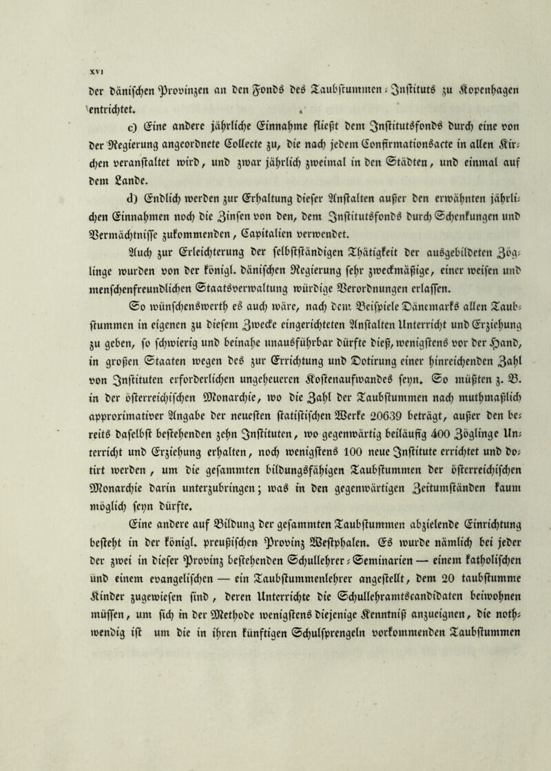 t>er bänifcf en fpromnjen an ben Jonbö beö £aubfrummen i 3nflitut6 tfopenfagen 'entrüftet. « c) (5tne anbere jäßrltcfe Grtnnafme fließt bem l^nfiitutSfonW burd) eine oon t>er Regierung angeorbnete Gollecte ju, t>te nad) jebem (Sonftrmationgacte in allen $ir; d;en oeranfialtet mirb, unb jmar jäfrltcf jroetmal in ben ©täbten, unb einmal auf bem £anbe. d) (Snbltd) merben jur (Erhaltung biefer Slnfialten außer ben ermahnten jäfrli; djen (Stnnafmen itod) bie 3infen ü0lt &en, bem 3nfKtut3fonb$ burd) ©cf cnfungen unb 33ermäd)tntffe jufommenben, Kapitalien oermenbet. 2lud? jur ©rteidjterung ber felbftfiänbigen £fätigfeit ber auögebilbcten 3% linge mürben »on ber föntgl. bäntfcfen Regierung fefr jmetf mäßige, einer mcifen unb menfdjenfreunbltcfen ©taatSoermaltung mürbtge 33erorbnungen erlaffen. ©o münfd)en6mertf et> aud; märe, nad; beim 23cifptele ©äncmarfö allen £aub? ftummen in eigenen ju btefem 3roefö eingerichteten Entfalten Unterrid)t unb Gfrjtefung $u geben, fo fcf mierig unb beinahe unauöfüfrbar bürfte bteß, menigficnö »or ber ,!panb, in großen ©taaten megen beö jur (Srricftung unb ©ottrung einer finretdjenben 3^^ oon ^nftttuten erforberlicfen ungeheueren ^ojienaufmanbeö fe^n* ©o müßten 3. 23. in ber öflerreid;tfcfen 9ttonard;te, mo bie 3<*hl ber Saubfhimmen nad) mutfmafltcf approrimatioer Eingabe ber neueren ftatiftifdjen ÜBerfe 20639 beträgt, außer ben bei reitö bafelbft beffefenben jefn ^nfh'tuten, mo gegenmärttg beiläufig 400 3bglinge Uni terrtd;t unb ©rjiefung erhalten, nod) mentgffenö 100 neue ^nfh'lute errietet unb boi tirt merben , um bie gefammten bilbungöfäftgen £aubfhtmmen ber bfierret'd;ifd;en 9J?onard)te barin unterjubringen; maö in ben gegenmärtigen 3eitunifiünben faunt möglicf fepn bürfte. (5t'ne anbere auf 23tlbung ber gefammten £aubfiummen abjielenbe (Jinrtcf tung befteft in ber fönigl. preußtfdjen ^rooins 2Befipfalen. ©3 mürbe nämlicf bei jeber ber jmei in biefer ^rooinj be(ief enben ©djullef rer i ©emi'narten — einem fatf olifd^en unb einem eoangelifd^en — ein £aubjiummenlef rer angejMlt, bem 20 taubfiumme Ütnber jugemiefen finb , beren Unterriefte bie ©djulleframtgcanbibatcn betmofnen müffen, um ftef in ber 9Ketfobe mentgflenö biejenige Äenntniß anjueignen, bie notf; menbig ißt um bie in ifren fünfttgen ©cfulfprengetn oorfommenben £aubfhtmmen