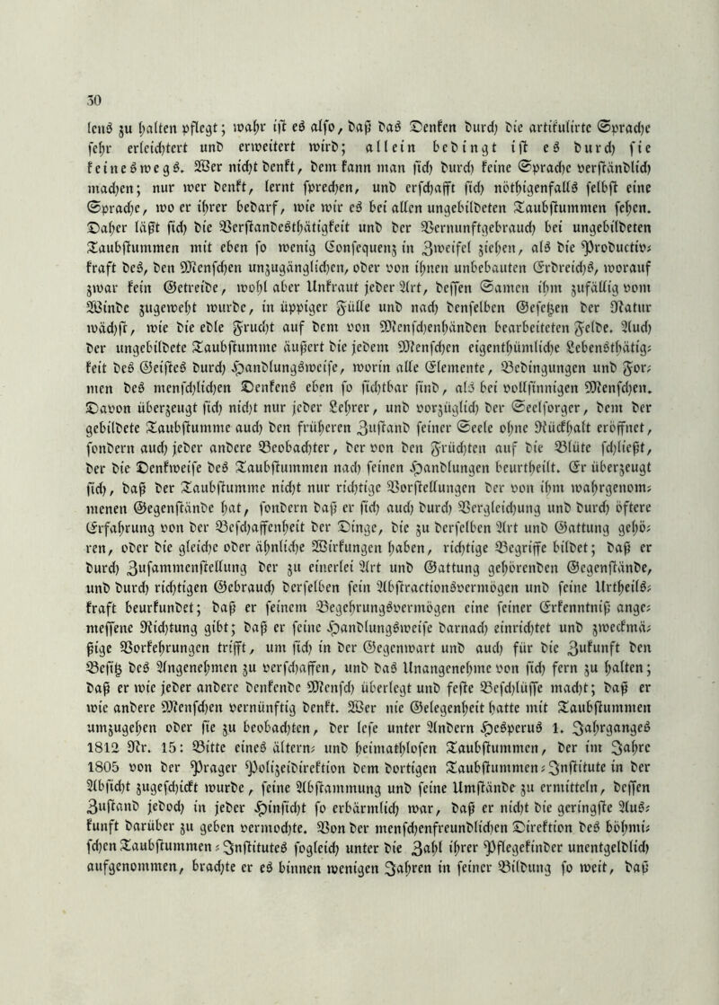 leitö $u halten pflegt; wahr ifl eö alfo, baß baö £>enfen burd) bte artitulirte ©pradjc fel)r erlcid)tert unb erweitert wirb; allein bebingt ift eS burd) fie feitteSwegö. 2ßer nicht benft, bemfann man ftd) burd) feine ©pradjc oerftänblid) mad)en; nur wer benft, lernt fpred)en, unb erfchafft fid) nötigenfalls felbft eine ©pradjc, wo er ihrer bebarf, wie wir cS bei allen ungebilbeten £aubftumnten fel;cn. £)al;er läßt ftd) bte SerftanbcSthätigfcit unb ber Scrnunftgebraud) bei ungebilbeten £aubfhttnmen mit eben fo wenig (Sonfequen$ in 3weifel sieben, als bic ^probuettp* fraft beS, ben OJienfdjen ttnsugänglidjcn, ober pon ihnen unbebauten ©rbretd)S, worauf 3war fein (Setreibe, wol)l aber Unfraut jeber Art, beffen ©amen thm sufällig vom 2ßinbe jugeweßt würbe, in üppiger gülle unb ttad) benfelbcn @efct3en ber Ufatur wäd)ft, wie bte eble grud)t auf &cnt yon SfJienfdjenhänben bearbeiteten Jelbe, Aud) ber ungebtlbete Slaubftummc äußert bie jebent 93fenfd)cn eigentl)ümlid)e SebenSthättg* feit beS ©eifteS burd) .SpanblungSwcife, worin alle (Elemente, Sebttiguttgen unb Jor; nten beS menfd)lid)en JöenfenS eben fo ftd)tbar ftnb, als bei pollftnntgen 9Jlenfd)en„ IDaPon überseugt ftd) ntd)t nur jeber 2el;rer, unb porjügltd) ber ©eelforgcr, bent ber gebilbete £aubfhtmme aud) ben früheren 3uftanb feiner ©eele o(;ne 9iücff)alt eröffnet, fonbern aud) jeber anbere 33cobad)ter, ber pon bett 5rüd)tcit auf bie Slüte fd)ließt, ber bte £>cnfweife beS £aubftummen nad) feinen ^anbluttgett beurteilt. <$r überzeugt ftd), baß ber £aubftumme nid)t nur richtige SorjMuitgen ber pott ihm wahrgenom; menen ©egenftänbe hat, fonbern baß er ftd) aud) burd) Sergletchung unb burd) öftere (Erfahrung pon ber Sefd)affcnheit ber £)tnge, bie 31t berfetben Art unb ©attung gcl)ö; ren, ober bte gletdjc ober äfmltdje SSBtrfungen halben, richtige Segrtffe bilbet; baß er burd) 3ufammenßtcllung ber 31t einerlei Art unb ©attung gehörenben ©egenßlänbe, unb burd) richtigen ©ebraud) berfelben fein AbjfractionSpermögen unb feine UrthetlS; fraft beurfunbet; baß er feinem SegehrungSperntögen eine feiner ©rfenntniß ange; nteffene 9?id)tung gibt; baß er feine JpanblungSwctfe barnad) einrid)tet unb sweefntä; ßtge Sorfehruttgcn trifft, um ftd) in ber ©egenwart unb aud) für bte 3u^unft be» Sefi£ beS Angenehmen 3U perfd)affen, unb baS Unangenehme pon ftd) fern 3U halten; baß er mte jeber anbere benfcttbc ÜJfenfd) überlegt unb fefte Sefd)lüffe mad)t; baß er wie anbere 9Jfenfd)en pernünftig benft. 2Öer nie ©elegenheit hatte mit £aubftuntmen umsugehen ober fte ju beobad)tcn, ber lefe unter Anbern .SpeSperuS 1. Jahrganges 1812 9?r. 15: Sitte etneS altern; unb hcintatl)lofen ^aubßlummen, ber im Jahre 1805 pon ber ^rager ^olijeibtreftion bem borttgen £aubfhmtmen; Jnftitute in ber Abficht 3ugefd)tcft würbe, feine Abftamntung unb feine Umßänbe 3U ermitteln, beffen 3uftanb jebod) in jeber dpinftd)t fo erbärmlich war, baß er nid)t bie gcringfle AuS* funft barüber 31t geben permod)te. Son ber menfd)enfreunblid)en ©ireftton beS böf;ntü fd)cn Slaubjfummen * Jnfh’tuteS fogleid) unter bie 3Äi ihrer ^Pflegeftnber unentgelblid) aufgenommen, brad)te er eS binnen wenigen Jahren in feiner Silbttttg fo weit, baß