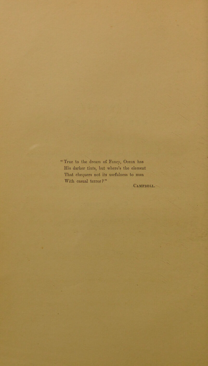 “ True to the dream of Fancy, Ocean has His darker tints, but where’s the element Tliat chequers not its usefulness to man With casual terror?” Campbell.