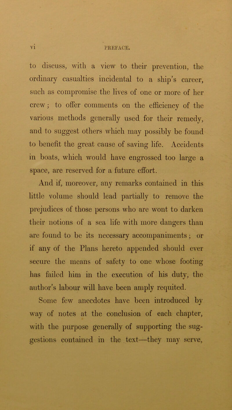 to discuss, with a view to their prevention, the ordinary casualties incidental to a ship’s career, such as compromise the lives of one or more of her crew; to offer comments on the efficiency of the various methods generally used for theu remedy, and to suggest others which may possibly be found to benefit the great cause of saving life. Accidents in boats, which would have engrossed too large a space, are reserved for a future effort. And if, moreover, any remarks contained in this little volume should lead partially to remove the prejudices of those persons who are wont to darken their notions of a sea life with more dangers than are found to be its necessary accompaniments; or if any of the Plans hereto appended should ever secure the means of safety to one whose footing has failed him in the execution of his duty, the author’s labour will have been amply requited. Some few anecdotes have been introduced by way of notes at the conclusion of each chapter, Avith the purpose generally of supporting the sug- gestions contained in the text—they may serve,