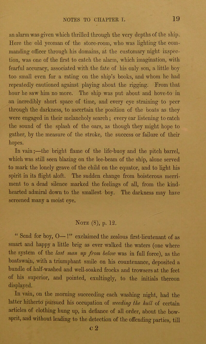 an alarm was given wliich tlirilled througli the very depths of the ship. Here the old yeoman of the store-room, who was hghting the com- manding ofl&cer throngh his domains, at the customary night inspec- tion, was one of the first to catch the alarm, which imagination, with fearful accuracy, associated with the fate of his only son, a little boy too small even for a rating on the ship’s books, and whom he had repeatedly cautioned against playing about the rigging. From that hour he saw him no more. The ship was put about and hove-to in an incredibly short space of time, and every eye straining to peer through the darkness, to ascertain the position of the boats as they were engaged in their melancholy search; every ear listening to catch the sound of the splash of the oars, as though they might hope to gather, by the measure of the stroke, the success or failure of their hopes. In vain;—the bright flame of the hfe-buoy and the pitch barrel, which was stfil seen blazing on the lee-beam of the ship, alone served to mark the lonely grave of the child on the equator, and to hght his spirit in its flight aloft. The sudden change from boisterous merri- ment to a dead silence marked the feelings of aU, from the kind- hearted admiral down to the smallest boy. The darkness may have screened many a moist eye. Note (8), p. 12.  Send for boy, 0— !” exclaimed the zealous first-lieutenant of as smart and happy a Httle brig as ever walked the waters (one where the system of the last man up from helow was in full force), as the boatswain, with a triumphant smile on his countenance, deposited a bundle of half-washed and well-soaked frocks and trowsers at the feet of his superior, and pointed, exultingly, to the initials thereon displayed. In vain, on the morning succeeding each washing night, had the latter hitherto pursued his occupation of weeding the hull of certain articles of clothing hung up, in defiance of all order, about the bow- sprit, and without leading to the detection of the offending parties, till C2