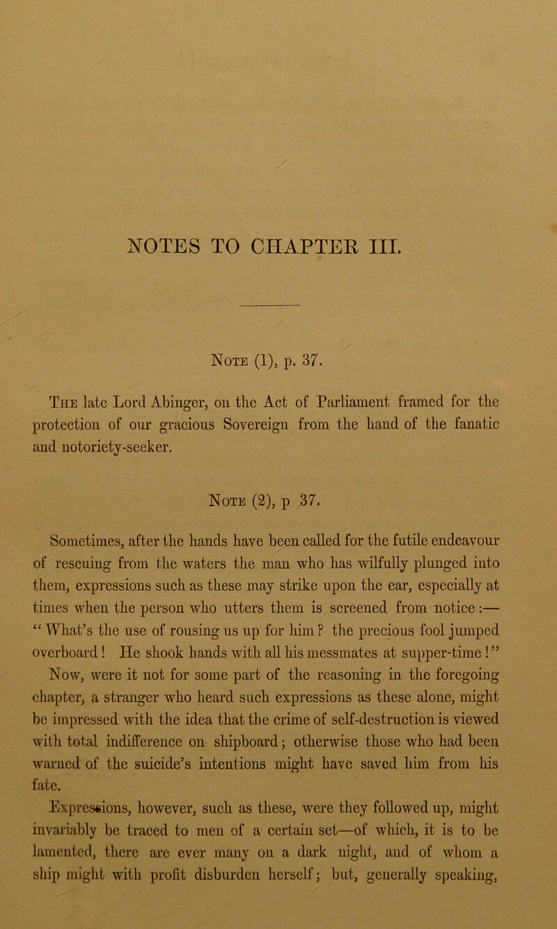 NOTES TO CHAPTER III. Note (1), p. 37. The late Lord Abinger, ou the Act of Parliament framed for the protection of our gracious Sovereign from the hand of the fanatic and notoriety-seeker. Note (2), p 37. Sometimes, after the hands have been called for the futile endeavour of rescuing from the waters tlie man who has wilfully plunged into them, expressions such as these may strike upon the ear, especially at times when the person who utters them is screened from notice:— “ What’s the use of rousing us up for him ? the precious fool jumped overboard! He shook hands with aU his messmates at supper-time !” Now, were it not for some part of the reasoning in the foregoing- chapter, a stranger who heard such expressions as these alone, might be impressed with the idea that the crime of self-destruction is viewed with total indifference on shipboard; otherwise those who had been warned of the suicide’s intentions might have saved him from his fate. Expressions, however, such as these, were they followed up, might invariably be traced to men of a certain set—of which, it is to be lamented, there are ever many on a dark night, and of whom a ship might with profit disburden herself; but, generally speaking.