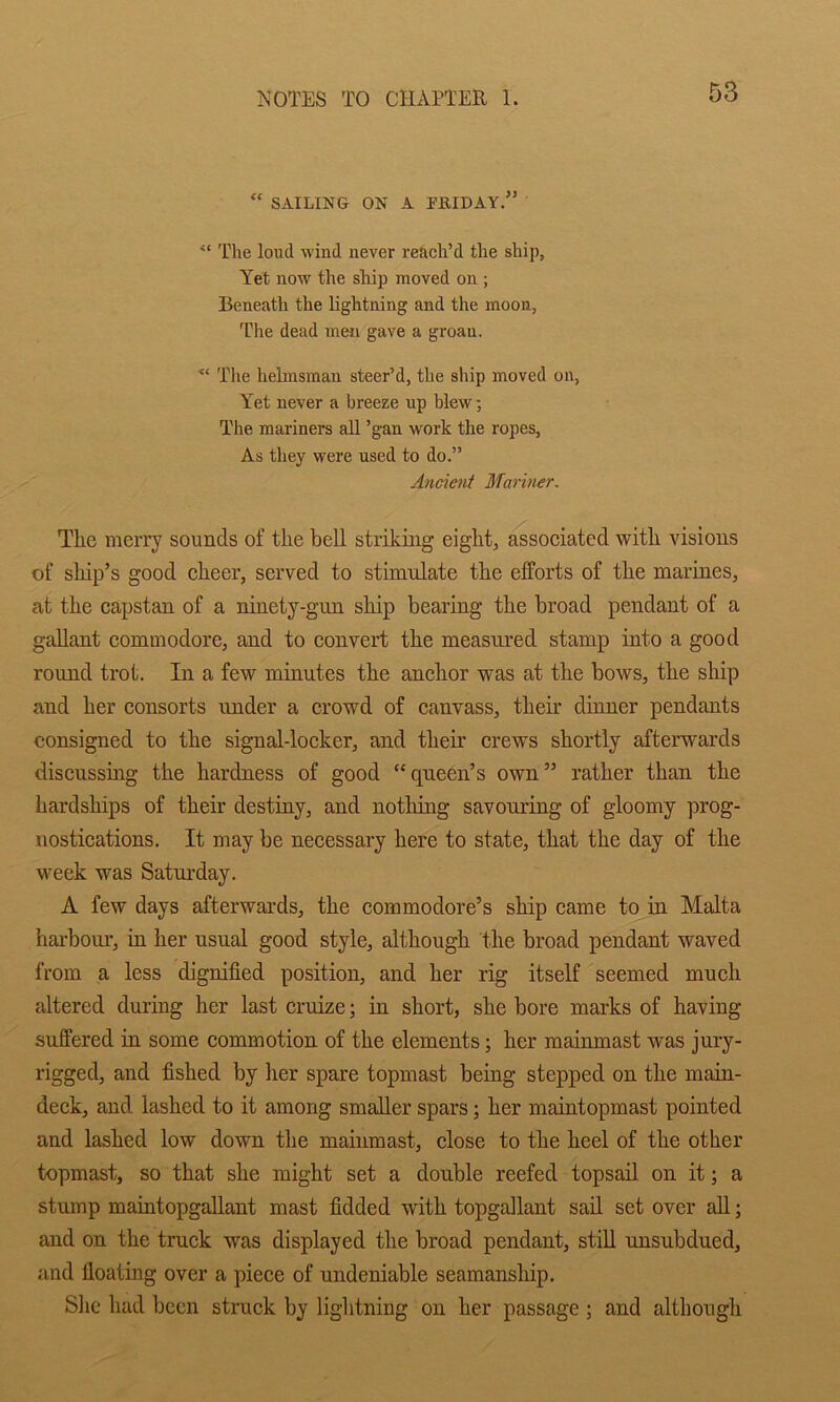 “ SAILING ON A rHIDAY.” ■“ The loud wind never reach’d the shij), Yet now the ship moved on ; Beneath the lightning and the moon, The dead men gave a groan. ■“ Tlie helmsman steer’d, the ship moved on, Y^et never a breeze up blew; The mariners all ’gan work the ropes. As they were used to do.” Ancient Mariner, The merry sounds of the bell striking eight, assoeiated with visions of ship’s good eheer, served to stimulate the efforts of the marines, at the capstan of a ninety-gun ship bearing the broad pendant of a gallant commodore, and to convert the measured stamp into a good round trot. In a few minutes the anchor was at the bows, the ship and her consorts under a crowd of canvass, their dinner pendants consigned to the signal-locker, and their crews shortly afterwards discussing the hardness of good “queen’s own” rather than the hardships of their destiny, and nothing savouring of gloomy prog- nostications. It may be necessary here to state, that the day of the week was Saturday. A few days afterwai’ds, the commodore’s ship came to in Malta hai-bour, in her usual good style, although the broad pendant waved from a less dignified position, and her rig itself seemed much altered during her last cruize; in short, she bore marks of having suffered in some commotion of the elements; her mainmast was jury- rigged, and fished by her spare topmast being stepped on the main- deck, and. lashed to it among smaller spars; her maintopmast pointed and lashed low down the mainmast, close to the heel of the other topmast, so that she might set a double reefed topsail on it; a stump maintopgallaut mast fidded with topgallant sad. set over all; and on the truck was displayed the broad pendant, stiU unsubdued, and floating over a piece of undeniable seamanship. Slie had been struck by lightning on her passage; and although