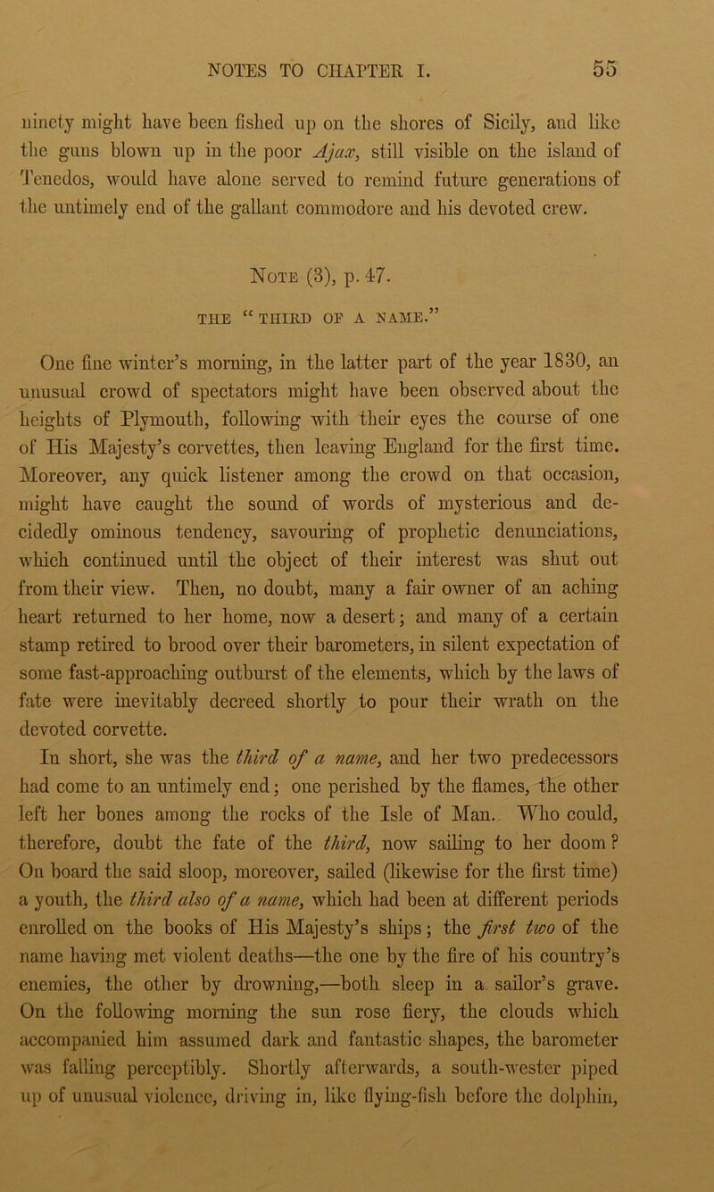 ninety might have been fished up on the shores of Sicily, and like tlie guns blown np in tlie poor Ajax, still visible on the island of d'enedos, would have alone served to remind future generations of the untimely end of the gallant eommodore and his devoted crew. Note (3), p. 47. THE “ THIKD OP A NAME.” One fine winter’s moiTung, in the latter part of the year 1830, an unusual crowd of spectators might have been observed about the heights of Plymouth, following with their eyes the course of one of His Majesty’s corvettes, then leaving England for the first time. Moreover, any quick listener among the crowd on that occasion, might have caught the sound of words of mysterious and de- cidedly ominous tendency, savouring of prophetic denunciations, which continued until the object of their interest was shut out from their view. Then, no doubt, many a fair owner of an aching heart returned to her home, now a desert; and many of a certain stamp retired to brood over their barometers, in silent expectation of some fast-approaching outburst of the elements, which by the laws of fate were inevitably decreed shortly to pour their wrath on the devoted corvette. In short, she was the third of a name, and her two predecessors had come to an untimely end; one perished by the fiames, the other left her bones among the rocks of the Isle of Man. Who could, therefore, doubt the fate of the third, now sailing to her doom ? On board the said sloop, moreover, sailed (likewise for the first time) a youth, the third also of a name, which had been at different periods enrolled on the books of His Majesty’s ships; the first two of the name having met violent deaths—the one by the fire of his country’s enemies, the other by drowning,—both sleep in a sailor’s grave. On the following morning the sun rose fiery, the clouds which accompanied him assumed dark and fantastic shapes, the barometer was falling perceptibly. Shortly afterwards, a south-wester piped up of unusiud violence, diiving in, like flying-fish before the dolphin.