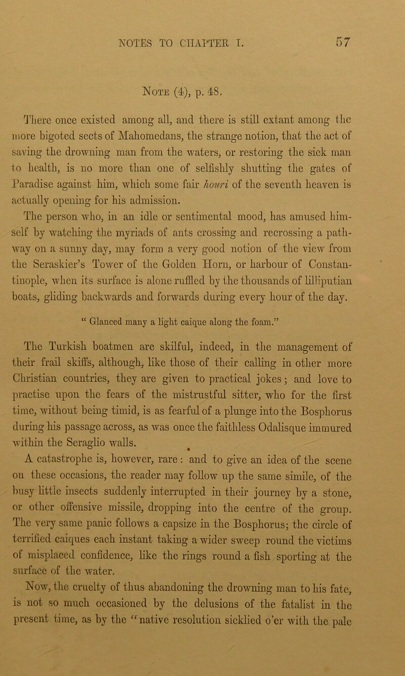 Note (4), p. 48, 'J'here once existed among all, and there is still extant among the more bigoted sects of Mahomedans, the strange notion, that the act of saving the di’owning man from the waters, or restoring the sick man to health, is no more than one of selfishly shutting the gates of Paradise against him, which some fair ho%m of the seventh heaven is actually opening for his admission. The person who, in an idle or sentimental mood, has amused him- self by watching the myriads of ants crossing and recrossing a path- way on a sunny day, may form a very good notion of the view from the Seraskier’s Tower of the Golden Horn, or harbour of Constan- tinople, when its surface is alone rnflled by the thousands of lilliputiau boats, gliding backwards and forwards during every hour of the day. “ Glanced many a light caique along the foam.” The Turkish boatmen are skilful, indeed, in the management of their frail skiffs, although, like those of their calKng in other more Christian countries, they are given to practical jokes; and love to practise upon the fears of the mistrustful sitter, who for the first time, without being timid, is as fearful of a plunge into the Bosphorus during his passage across, as was once the faithless Odalisque immui’ed within the Seraglio walls. A catastrophe is, however, rare : and to give an idea of the scene on these occasions, the reader may follow up the same simile, of the busy little insects suddenly interrupted in their journey by a stone, or other offensive missile, dropping into the centre of the group. The veiy same panic follows a capsize in the Bosphorus; the circle of terrified caiques each instant taking a wider sweep round the victims of misplaced confidence, like the rings round a fish sporting at the surface of the water. Now, the cruelty of thus abandoning the drowning man to his fate, is not so much occasioned by the delusions of the fatalist in the present time, as by the “native resolution sicldied o’er with the pale