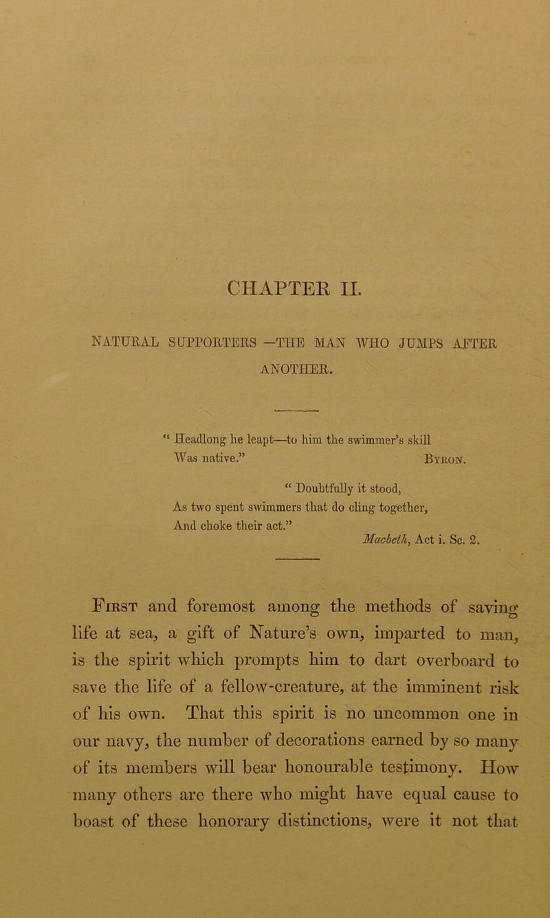 NATURAL SUPPORTERS -THE MAN WHO JUMPS ALTER ANOTHER,  Headlong he leapt—to him the awimraer’s skill Was native.” Byron. “ Doubtfully it stood, As two spent swimmers that do chng together, And choke their act.” Macbeth^ Act i. Sc. 2. First and foremost among; the methods of savino* life at sea, a gift of Nature’s own, imparted to man, is the spirit which prompts him to dart overboard to save the life of a fellow-creature, at the imminent risk of his own. That this spirit is no uncommon one in our navy, the number of decorations earned by so many of its members will bear honourable testimony. How many others are there who might have equal cause to boast of these honorary distinctions, were it not that