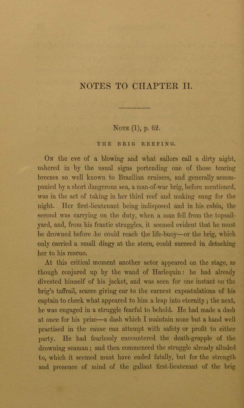 NOTES TO CITAPTER Tl. Note (1), p. 62. THE BRIG REEFING. On the eve of a blowing and what sailors call a dirty night, ushered in by the usual signs portending one of those tearing breezes so well known to Brazilian ernisers, and genci'aUy accom- panied by a short dangerous sea, a man-of-war brig, beforo mentioned, \vas m the act of tiiking in her third reef and making snug for the night. Her first-lieutenant being indisposed mid in his cabin, the second Avas carrying on the duty, Avhen a mmi fell from the topsail- yard, mid, from his frmitic struggles, it seemed evident that he must be droAAuicd before Jie could reach the life-buoy—or the brig, which only carried a small dingy at the stem, could succeed in detaehing her to his rescue. At this critical moment another actor appeared on the stage, as though conjured up by the wand of Harlequin: he had already divested himself of his jacket, and was seen for one instmit on the brig’s taifrail, scurcc giving car to the earnest expostidations of his captain to check A\diat appeared to him a leap into eternity ; Ihc next., he Avas engaged in a struggle fearful to behold. He had made a dash at once for his prize—a dasli Avhich I maintain none but a hand Avell practised in the cause can attempt Avith safety or profit to cither party. He had fcmdessly encountered the death-grapple of the droAAUiing seaman; mid then commenced the struggle already alluded to, which it seemed must have ended fat idly, but for the strength and presence of mind of the gidlant lii-st-lieutcnmit of the brig