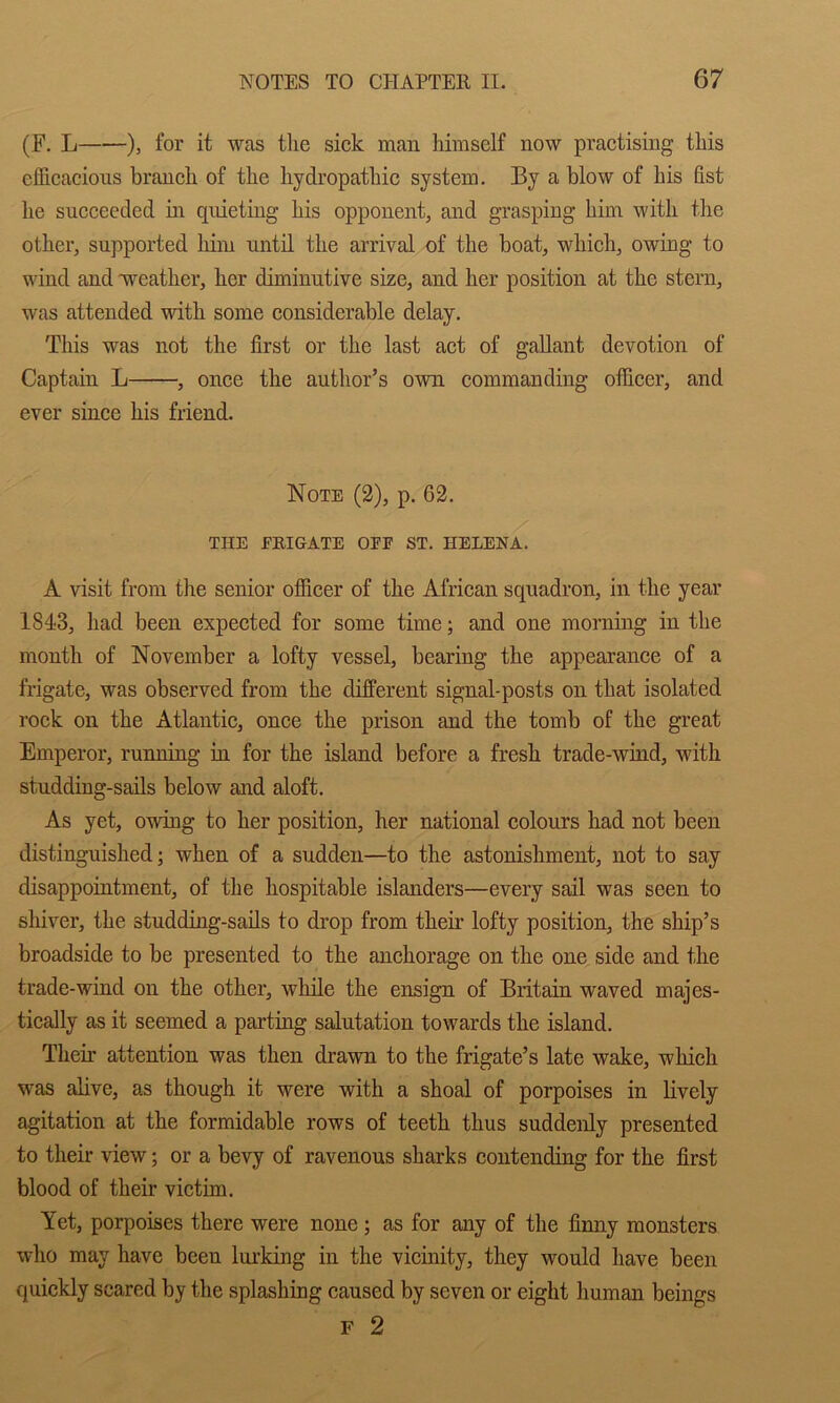 (F. L ), for it was the sick man himself now practising this efficacious branch of the hydropathic system. By a blow of his fist he succeeded in quieting his opponent, and grasping him with the other, supported him untd the arrival of the boat, which, owing to wind and weather, her diminutive size, and her position at the stern, was attended with some considerable delay. This was not the first or the last act of gallant devotion of Captain L , once the author’s own commanding officer, and ever since his friend. Note (2), p. 62. THE EEIGATE OEF ST. HELENA. A visit from the senior officer of the African squadron, in the year 1843, had been expected for some time; and one morning in the month of November a lofty vessel, bearing the appearance of a frigate, was observed from the different signal-posts on that isolated rock on the Atlantic, once the prison and the tomb of the great Emperor, running in for the island before a fresh trade-wind, with studding-sails below and aloft. As yet, owing to her position, her national colours had not been distinguished; when of a sudden—to the astonishment, not to say disappointment, of the hospitable islanders—every sail was seen to shiver, the studding-sails to drop from their lofty position, the ship’s broadside to be presented to the anchorage on the one side and the trade-wind on the other, while the ensign of Britain waved majes- tically as it seemed a parting salutation towards the island. Their attention was then drawn to the frigate’s late wake, which was alive, as though it were with a shoal of porpoises in lively agitation at the formidable rows of teeth thus suddenly presented to their view; or a bevy of ravenous sharks contending for the first blood of their victim. Yet, porpoises there were none; as for any of the finny monsters who may have been Im’king in the vicinity, they would have been quickly scared by the splashing caused by seven or eight human beings F 2