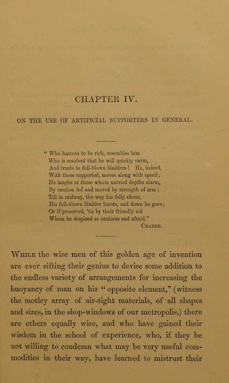 CHAPTER IV. ON THE USE OU ARTIFICIAL SUPPORTERS IN GENERAL. “ Who hastens to be rieh, resembles him Who is resolved that he wlU qiiiekly swim, And trusts to fuR-hlown bladders! He, indeed, With these supported, moves along with speed; He laughs at those whom untried depths alarm, By eaution led and moved hy strength of arm; Tin in midway, the way liis foUy chose. His full-blown bladder hursts, and down he goes; Or if preserved, ’tis hy their friendly aid Whom he despised as cautious and afraid.” While the wise men of this golden age of invention are ever sifting their genius to devise some addition to the endless variety of arrangements for increasing the the motley array of air-tight materials, of all shapes and sizes, in the shop-windows of our metropolis,) there are others equally wise, and who have gained their wisdom in the school of experience, who, if they be not willing to condemn what may be very useful com- modities in their way, have learned to mistrust their CllABBE. man on his “ opposite element,” (witness