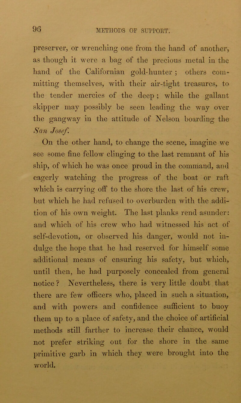 93 preserver, or wrenching one from the hand of another, as though it were a bag of the precious metal in the hand of the Californian gold-hunter ; others com- mitting themselves, with their air-tight treasures, to the tender mercies of the deep ; while the gallant skipper may possibly be seen leading the way over the gangway in the attitude of Nelson boarding the San Josef. On the other hand, to change the scene, imagine we see some fine fellow clinging to the last remnant of his ship, of which he was once proud in the command, and eagerly watching the progress of the boat or raft which is carrying off to the shore the last of his crew, but which he had refused to overburden with the addi- tion of his own weight. The last planks rend asunder: and which of his crew who had witnessed his act of self-devotion, or observed his danger, would not in- dulge the hope that he had reserved for himself some additional means of ensuring his safety, but which, until then, he had purposely concealed from general notice ? Nevertheless, there is very little doubt that there are few oflScers who, placed in such a situation, and with powers and confidence sufficient to buoy them up to a place of safety, and the choice of artificial methods still farther to increase their chance, would not prefer striking out for the shore in the same primitive garb in which they were brought into the world.