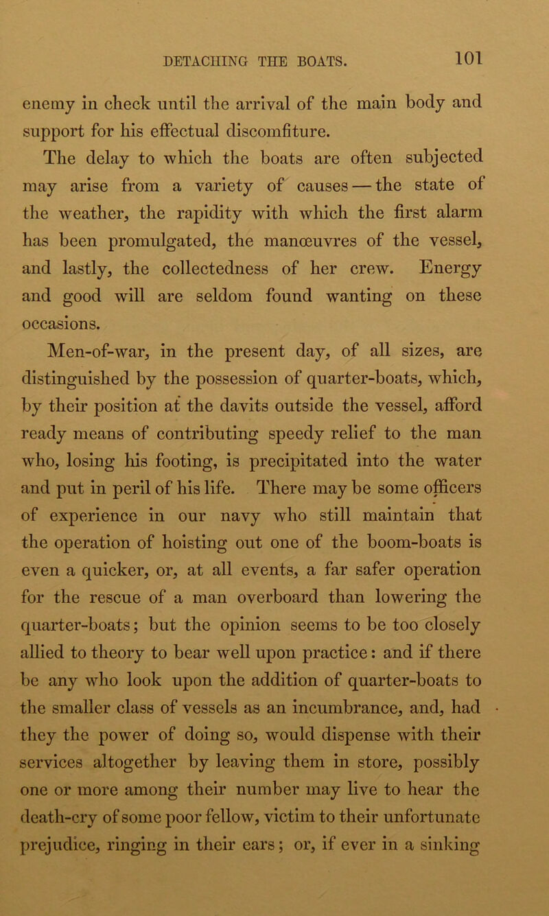 enemy in check until the arrival of the main body and support for his effectual discomfiture. The delay to which the boats are often subjected may arise from a variety of causes — the state of the weather, the rapidity with which the first alarm has been promulgated, the manmuvres of the vessel, and lastly, the collectedness of her crew. Energy and good will are seldom found wanting on these occasions. Men-of-war, in the present day, of all sizes, are distinguished by the possession of quarter-boats, which, by their position at the davits outside the vessel, afford ready means of contributing speedy relief to the man who, losing his footing, is precipitated into the water and put in peril of his life. There may be some officers of experience in our navy who still maintain that the operation of hoisting out one of the boom-boats is even a quicker, or, at all events, a far safer operation for the rescue of a man overboard than lowering the quarter-boats; but the opinion seems to be too closely allied to theory to bear well upon practice: and if there be any who look upon the addition of quarter-boats to the smaller class of vessels as an incumbrance, and, had they the power of doing so, would dispense with their services altogether by leaving them in store, possibly one or more among their number may live to hear the death-cry of some poor fellow, victim to their unfortunate prejudice, ringing in their ears; or, if ever in a sinking