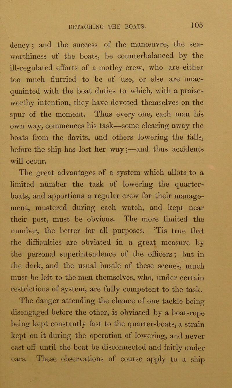 deucy; and the success of the manoeuvre, the sea- worthiness of the boats, be counterbalanced by the ill-regulated efforts of a motley crew, who are either too much flurried to be of use, or else are unac- quainted with the boat duties to which, with a praise- worthy intention, they have devoted themselves on the spur of the moment. Thus every one, each man his own way, commences his task—some clearing away the boats from the davits, and others lowering the falls, before the ship has lost her way;—and thus accidents will occur. The great advantages of a system which allots to a limited number the task of lowering the quarter- boats, and apportions a regular crew for their manage- ment, mustered during each watch, and kept near their post, must be obvious. The more limited the number, the better for all purposes. ’Tis true that the difficulties are obviated in a great measure by the personal superintendence of the officers; but in the dark, and the usual bustle of these scenes, much must be left to the men themselves, who, under certain restrictions of system, are fully competent to the task. The danger attending the chance of one tackle being disengaged before the other, is obviated by a boat-rope being kept constantly fast to the quarter-boats, a strain kept on it during the operation of lowering, and never cast off until the boat be disconnected and fairly under oars. These observations of course apply to a ship