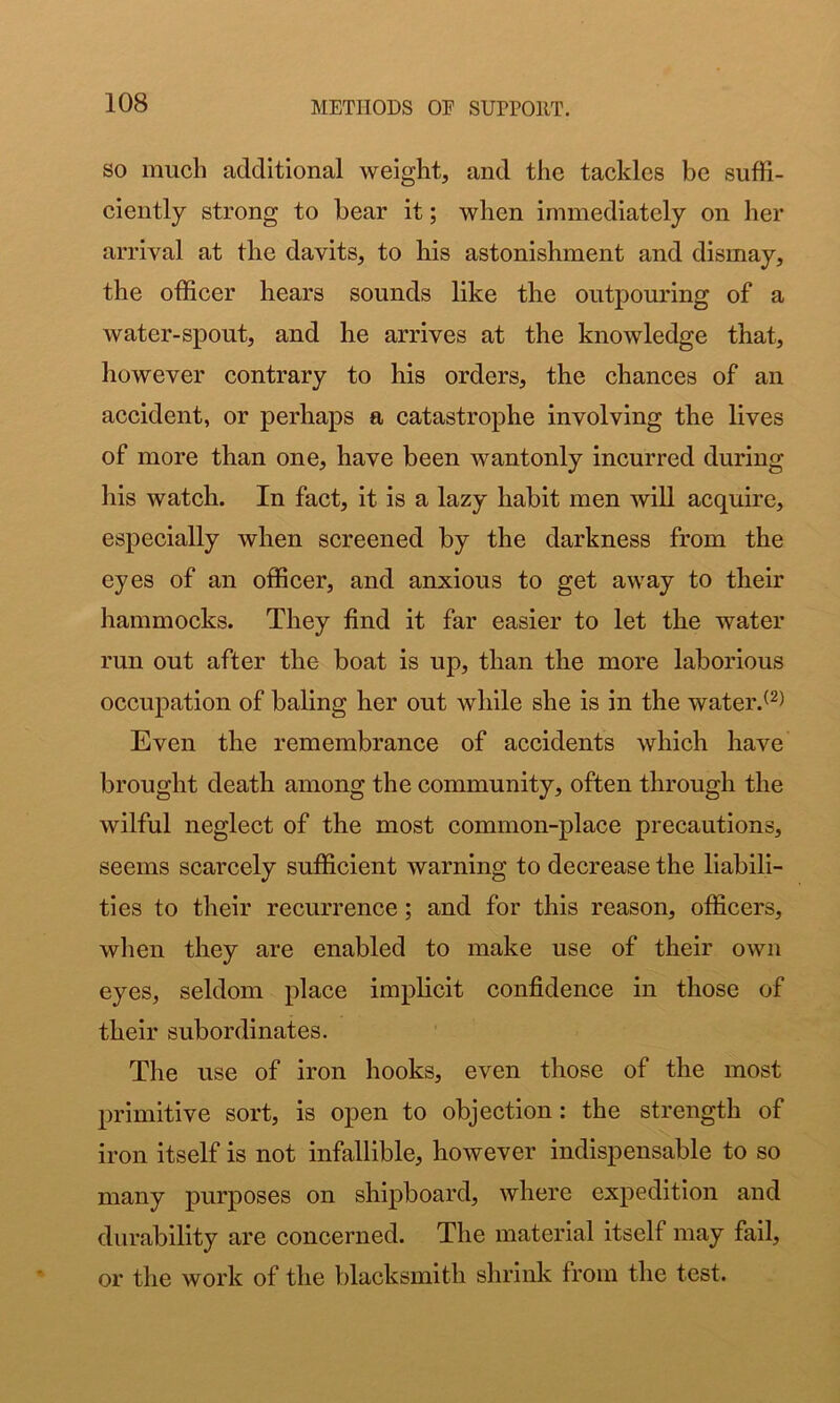 SO much additional weight, and the tackles be suffi- ciently strong to bear it; when immediately on her arrival at the davits, to his astonishment and dismay, the officer hears sounds like the outpouring of a water-spout, and he arrives at the knowledge that, however contrary to his orders, the chances of an accident, or perhaps a catastrophe involving the lives of more than one, have been wantonly incurred during his watch. In fact, it is a lazy habit men will acquire, especially when screened by the darkness from the eyes of an officer, and anxious to get away to their hammocks. They find it far easier to let the water run out after the boat is up, than the more laborious occupation of baling her out while she is in the water.^^) Even the remembrance of accidents which have brought death among the community, often through the wilful neglect of the most common-place precautions, seems scarcely sufficient warning to decrease the liabili- ties to their recurrence; and for this reason, officers, when they are enabled to make use of their own eyes, seldom place impKcit confidence in those of their subordinates. The use of iron hooks, even those of the most primitive sort, is open to objection: the strength of iron itself is not infallible, however indispensable to so many purposes on shipboard, where expedition and durability are concerned. The material itself may fail, or the work of the blacksmith shrink from the test.