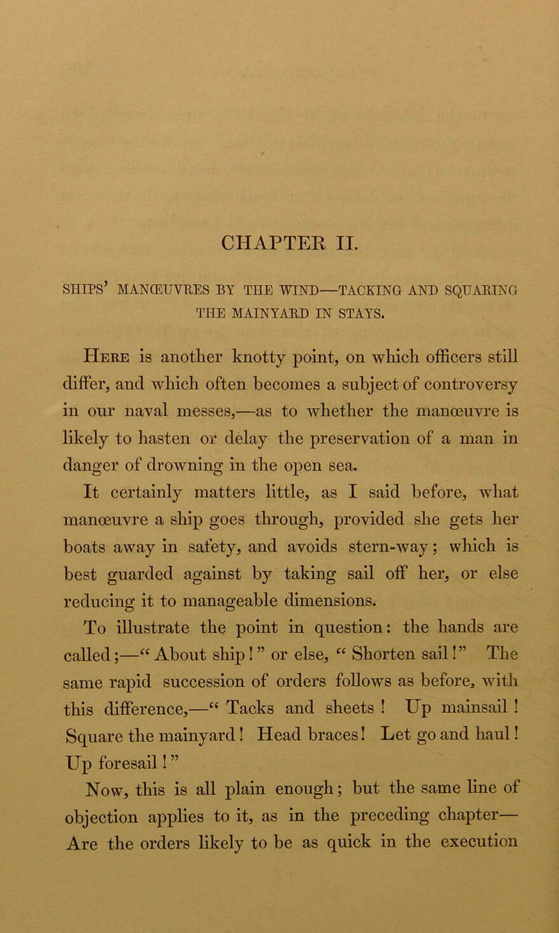 ships’ MANGEUVPES by the wind—TACEING AND SQUARING THE MAINYABD IN STAYS. Here is another knotty point, on which officers stiU differ, and which often becomes a subject of controversy in our naval messes,—as to whether the manoeuvre is likely to hasten or delay the preservation of a man in danger of drowning in the open sea. It certainly matters little, as I said before, what manoeuvre a ship goes through, provided she gets her boats away in safety, and avoids stern-way; which is best guarded against by taking sail off her, or else reducing it to manageable dimensions. To illustrate the point in question: the hands are called;—“ About ship! ” or else, “ Shorten sail!” The same rapid succession of orders follows as before, with this difference,—“ Tacks and sheets ! Up mainsail ! Square the mainyard! Head braces! Let go and haul! Up foresail! ” Now, this is all plain enough; but the same line of objection applies to it, as in the preceding chapter— Are the orders likely to be as quick in the execution