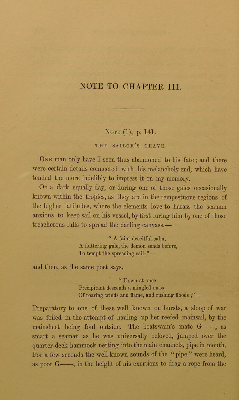 NOTE TO CHAPTER III. Note (1), p. 141. THE sailor’s grave. One man only have I seen thus abandoned to his fate; and there were certain details connected with his melancholy end, which have tended the more indelibly to impress it on my memory. On a dark squally day, or during one of those gales occasionally known within the tropics, as they are in the tempestuous regions of the higher latitudes, where the elements love to harass the seaman anxious to keep sail on his vessel, by first luring him by one of those treacherous lulls to spread the darling canvass,— “ A faint deceitful calm, A fluttering gale, the demon sends before. To tempt the spreading sail— and then, as the same poet says, “ Down at once Precipitant descends a mingled mass Of roaring winds and flame, and rushing floods — Preparatory to one of these well known ontbursts, a sloop of war was foiled in the attempt of hauling up her reefed mainsail, by the mainsheet being foul outside. The boatswain’s mate G , as smart a seaman as he was universally beloved, jumped over the quarter-deck hammock netting into the main channels, pipe in mouth. For a few seconds the well-known sounds of the “ pipe ” were heard, as poor G , in the height of his exertions to drag a rope from the