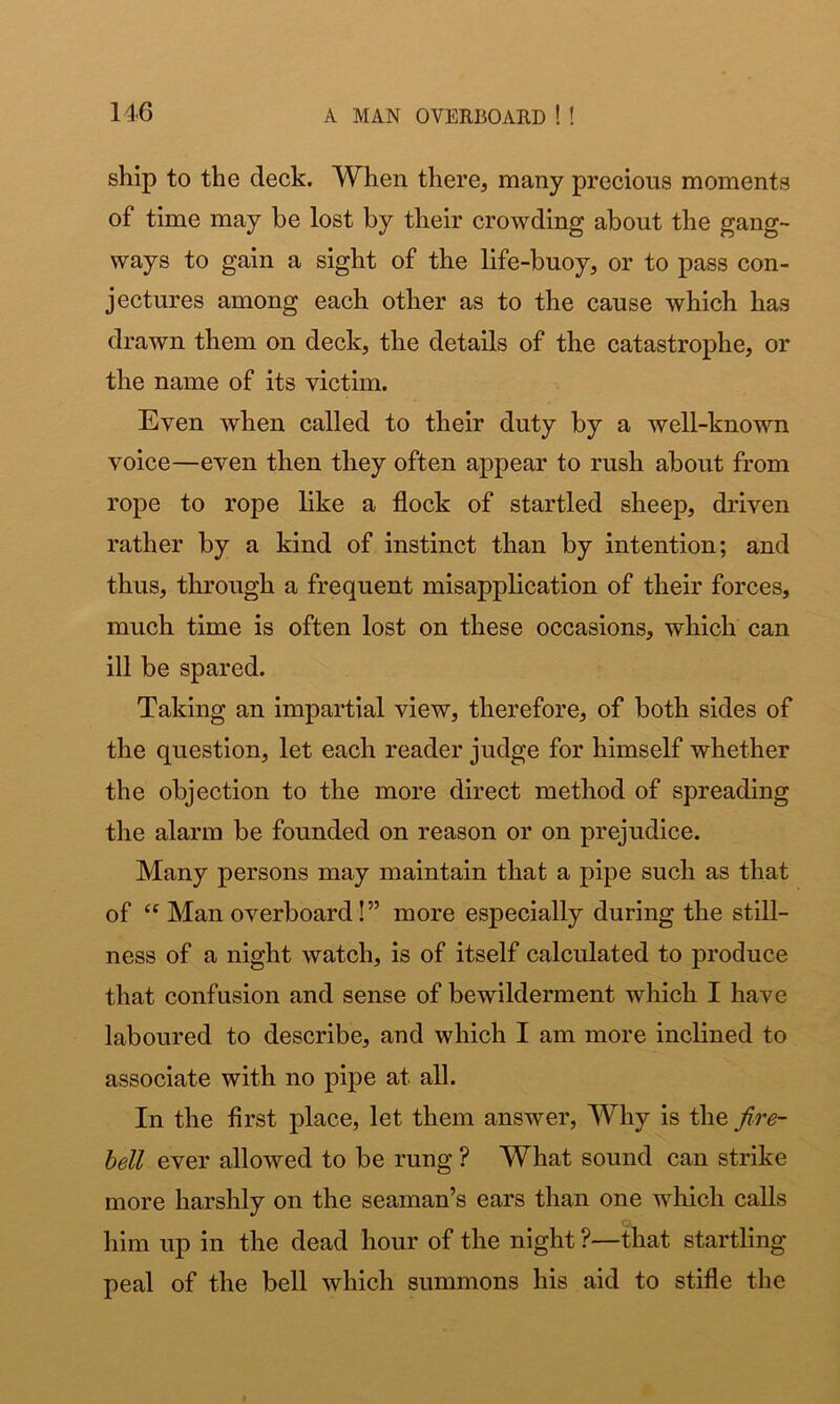 ship to the deck. When there, many precious moments of time may be lost by their crowding about the gang- ways to gain a sight of the life-buoy, or to pass con- jectures among each other as to the cause which has drawn them on deck, the details of the catastrophe, or the name of its victim. Even when called to their duty by a well-known voice—even then they often appear to rush about from rope to rope like a flock of startled sheep, driven rather by a kind of instinct than by intention; and thus, through a frequent misapplication of their forces, much time is often lost on these occasions, which can ill be spared. Taking an impartial view, therefore, of both sides of the question, let each reader judge for himself whether the objection to the more direct method of spreading the alarm be founded on reason or on prejudice. Many persons may maintain that a pipe such as that of Man overboard!” more especially during the still- ness of a night watch, is of itself calculated to produce that confusion and sense of bewilderment which I have laboured to describe, and which I am more inclined to associate with no pipe at all. In the first place, let them answer, Why is the fire- hell ever allowed to be rung ? What sound can strike more harshly on the seaman’s ears than one which calls C' him up in the dead hour of the night ?—that startling peal of the bell which summons his aid to stifle the
