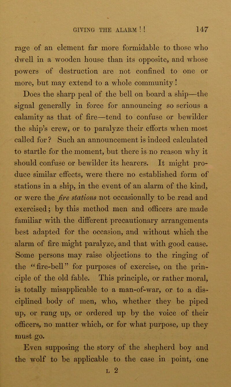 rage of an element far more formidable to those who dwell in a wooden house than its opposite, and whose powers of destruction are not confined to one or more, but may extend to a whole community! Does the sharp peal of the bell on board a ship—the signal generally in force for announcing so serious a calamity as that of fire—tend to confuse or bewilder the ship’s crew, or to paralyze their efforts when most called for ? Such an announcement is indeed calculated to startle for the moment, but there is no reason why it should confuse or bewilder its hearers. It might pro- duce similar effects, were there no established form of stations in a ship, in the event of an alarm of the kind, or were the fire stations not occasionally to be read and exercised; by this method men and officers are made familiar with the different precautionary arrangements best adapted for the occasion, and without which the alarm of fire might paralyze, and that with good cause. Some persons may raise objections to the ringing of the “fire-bell” for purposes of exercise, on the prin- ciple of the old fable. This principle, or rather moral, is totally misapplicable to a man-of-war, or to a dis- ciplined body of men, who, whether they be piped up, or rung up, or ordered up by the voice of their ofiScers, no matter which, or for what purpose, up they must go. Even supposing the story of the shepherd boy and the wolf to be applicable to the case in point, one L 2